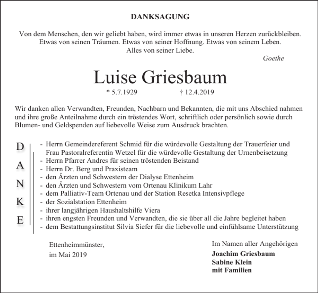 <p>DANKSAGUNG<br />Von dem Menschen, den wir geliebt haben, wird immer etwas in unseren Herzen zurückbleiben.<br />Etwas von seinen Träumen. Etwas von seiner Hoffnung. Etwas von seinem Leben.<br />Alles von seiner Liebe.<br />Goethe</p><p>Luise Griesbaum<br />* 5.7.1929</p><p>† 12.4.2019</p><p>Wir danken allen Verwandten, Freunden, Nachbarn und Bekannten, die mit uns Abschied nahmen<br />und ihre große Anteilnahme durch ein tröstendes Wort, schriftlich oder persönlich sowie durch<br />Blumen- und Geldspenden auf liebevolle Weise zum Ausdruck brachten.</p><p>D<br />A<br />N<br />K<br />E</p><p>- Herrn Gemeindereferent Schmid für die würdevolle Gestaltung der Trauerfeier und<br />Frau Pastoralreferentin Wetzel für die würdevolle Gestaltung der Urnenbeisetzung<br />- Herrn Pfarrer Andres für seinen tröstenden Beistand<br />- Herrn Dr. Berg und Praxisteam<br />- den Ärzten und Schwestern der Dialyse Ettenheim<br />- den Ärzten und Schwestern vom Ortenau Klinikum Lahr<br />- dem Palliativ-Team Ortenau und der Station Resetka Intensivpflege<br />- der Sozialstation Ettenheim<br />- ihrer langjährigen Haushaltshilfe Viera<br />- ihren engsten Freunden und Verwandten, die sie über all die Jahre begleitet haben<br />- dem Bestattungsinstitut Silvia Siefer für die liebevolle und einfühlsame Unterstützung<br />Ettenheimmünster,<br />im Mai 2019</p><p>Im Namen aller Angehörigen<br />Joachim Griesbaum<br />Sabine Klein<br />mit Familien</p>