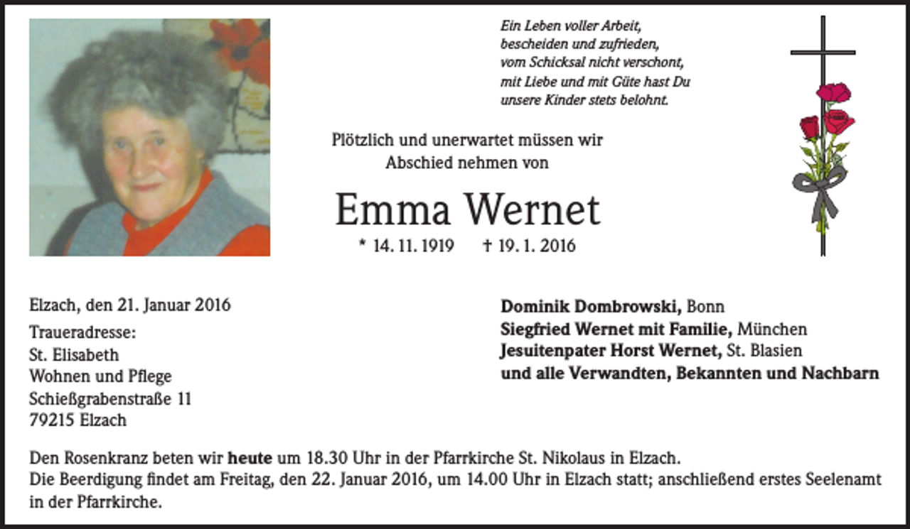<p>Ein Leben voller Arbeit,<br />bescheiden und zufrieden,<br />vom Schicksal nicht verschont,<br />mit Liebe und mit Güte hast Du<br />unsere Kinder stets belohnt.</p><p>Plötzlich und unerwartet müssen wir<br />Abschied nehmen von</p><p>Emma Wernet<br />* 14. 11. 1919 † 19. 1. 2016</p><p>Elzach, den 21. Januar 2016<br />Traueradresse:<br />St. Elisabeth<br />Wohnen und Pflege<br />Schießgrabenstraße 11<br />79215 Elzach</p><p>Dominik Dombrowski, Bonn<br />Siegfried Wernet mit Familie, München<br />Jesuitenpater Horst Wernet, St. Blasien<br />und alle Verwandten, Bekannten und Nachbarn</p><p>Den Rosenkranz beten wir heute um 18.30 Uhr in der Pfarrkirche St. Nikolaus in Elzach.<br />Die Beerdigung findet am Freitag, den 22. Januar 2016, um 14.00 Uhr in Elzach statt; anschließend erstes Seelenamt<br />in der Pfarrkirche.</p>