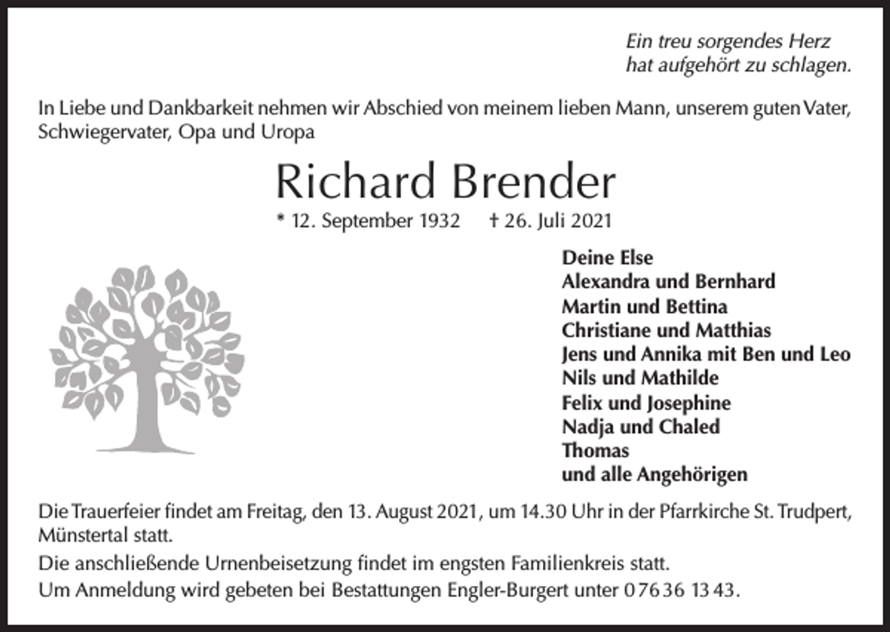 <p>Ein treu sorgendes Herz<br />hat aufgehört zu schlagen.<br />In Liebe und Dankbarkeit nehmen wir Abschied von meinem lieben Mann, unserem guten Vater,<br />Schwiegervater, Opa und Uropa</p><p>Richard Brender<br />* 12. September 1932</p><p>† 26. Juli 2021</p><p>Deine Else<br />Alexandra und Bernhard<br />Martin und Bettina<br />Christiane und Matthias<br />Jens und Annika mit Ben und Leo<br />Nils und Mathilde<br />Felix und Josephine<br />Nadja und Chaled<br />Thomas<br />und alle Angehörigen<br />Die Trauerfeier findet am Freitag, den 13. August 2021, um 14.30 Uhr in der Pfarrkirche St. Trudpert,<br />Münstertal statt.<br />Die anschließende Urnenbeisetzung findet im engsten Familienkreis statt.<br />Um Anmeldung wird gebeten bei Bestattungen Engler-Burgert unter 0 76 36 13 43.</p>