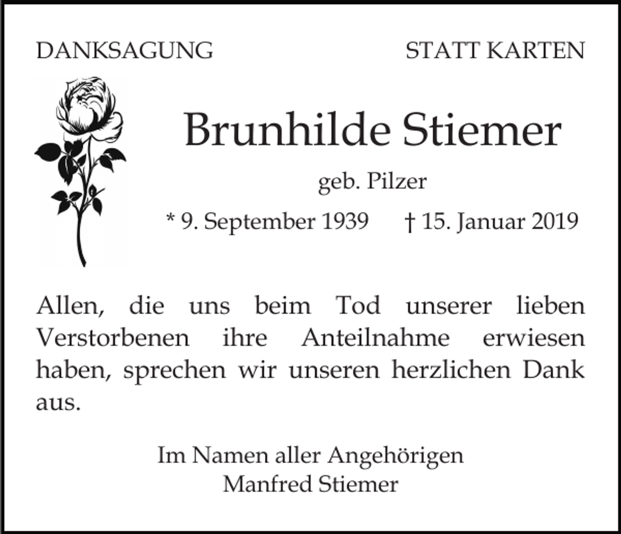 <p>DANKSAGUNG</p><p>STATT KARTEN</p><p>Brunhilde Stiemer<br />geb. Pilzer<br />* 9. September 1939</p><p>† 15. Januar 2019</p><p>Allen, die uns beim Tod unserer lieben<br />Verstorbenen ihre Anteilnahme erwiesen<br />haben, sprechen wir unseren herzlichen Dank<br />aus.<br />Im Namen aller Angehörigen<br />Manfred Stiemer</p>