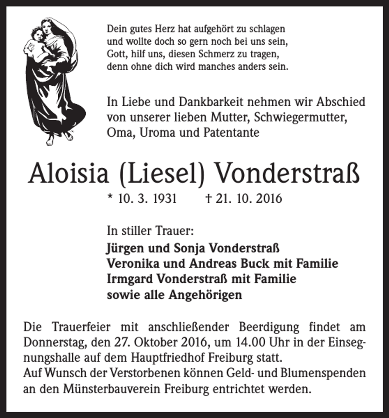 <p>Dein gutes Herz hat aufgehört zu schlagen<br />und wollte doch so gern noch bei uns sein,<br />Gott, hilf uns, diesen Schmerz zu tragen,<br />denn ohne dich wird manches anders sein.</p><p>In Liebe und Dankbarkeit nehmen wir Abschied<br />von unserer lieben Mutter, Schwiegermutter,<br />Oma, Uroma und Patentante</p><p>Aloisia (Liesel) Vonderstraß<br />* 10. 3. 1931 † 21. 10. 2016</p><p>In stiller Trauer:<br />Jürgen und Sonja Vonderstraß<br />Veronika und Andreas Buck mit Familie<br />Irmgard Vonderstraß mit Familie<br />sowie alle Angehörigen<br />Die Trauerfeier mit anschließender Beerdigung findet am<br />­Donnerstag, den 27. Oktober 2016, um 14.00 Uhr in der Einsegnungshalle auf dem Hauptfriedhof Freiburg statt.<br />Auf Wunsch der Verstorbenen können Geld- und Blumen­spenden<br />an den Münsterbauverein Freiburg entrichtet werden.</p>