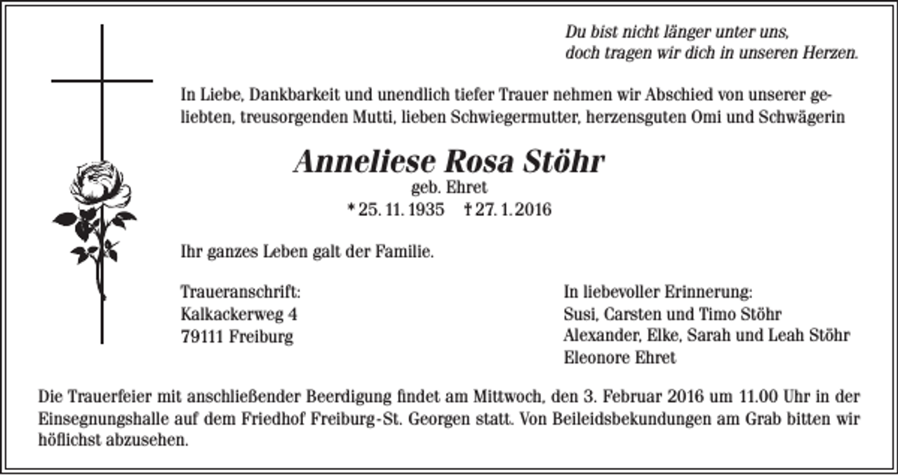 <p>Du bist nicht länger unter uns,<br />doch tragen wir dich in unseren Herzen.<br />In Liebe, Dankbarkeit und unendlich tiefer Trauer nehmen wir Abschied von unserer ge­<br />liebten, treusorgenden Mutti, lieben Schwiegermutter, herzensguten Omi und Schwägerin</p><p>Anneliese Rosa Stöhr<br />geb. Ehret<br />* 25. 11. 1935 † 27. 1. 2016</p><p>Ihr ganzes Leben galt der Familie.<br />Traueranschrift:<br />Kalkackerweg 4<br />79111 Freiburg</p><p>In liebevoller Erinnerung:<br />Susi, Carsten und Timo Stöhr<br />Alexander, Elke, Sarah und Leah Stöhr<br />Eleonore Ehret</p><p>Die Trauerfeier mit anschließender Beerdigung findet am Mittwoch, den 3. Februar 2016 um 11.00 Uhr in der<br />Ein­segnungshalle auf dem Friedhof Freiburg - St. Georgen statt. Von Beileidsbekundungen am Grab bitten wir<br />höflichst abzusehen.</p>