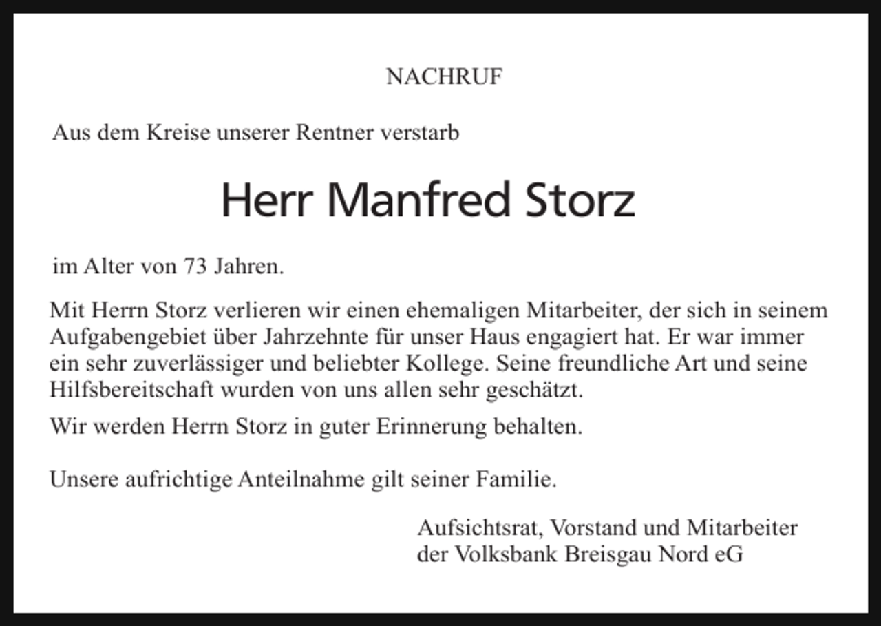 <p>NACHRUF<br />Aus dem Kreise unserer Rentner verstarb</p><p>Herr Manfred Storz<br />im Alter von 73 Jahren.<br />Mit Herrn Storz verlieren wir einen ehemaligen Mitarbeiter, der sich in seinem<br />Aufgabengebiet über Jahrzehnte für unser Haus engagiert hat. Er war immer<br />ein sehr zuverlässiger und beliebter Kollege. Seine freundliche Art und seine<br />Hilfsbereitschaft wurden von uns allen sehr geschätzt.<br />Wir werden Herrn Storz in guter Erinnerung behalten.<br />Unsere aufrichtige Anteilnahme gilt seiner Familie.<br />Aufsichtsrat, Vorstand und Mitarbeiter<br />der Volksbank Breisgau Nord eG</p>