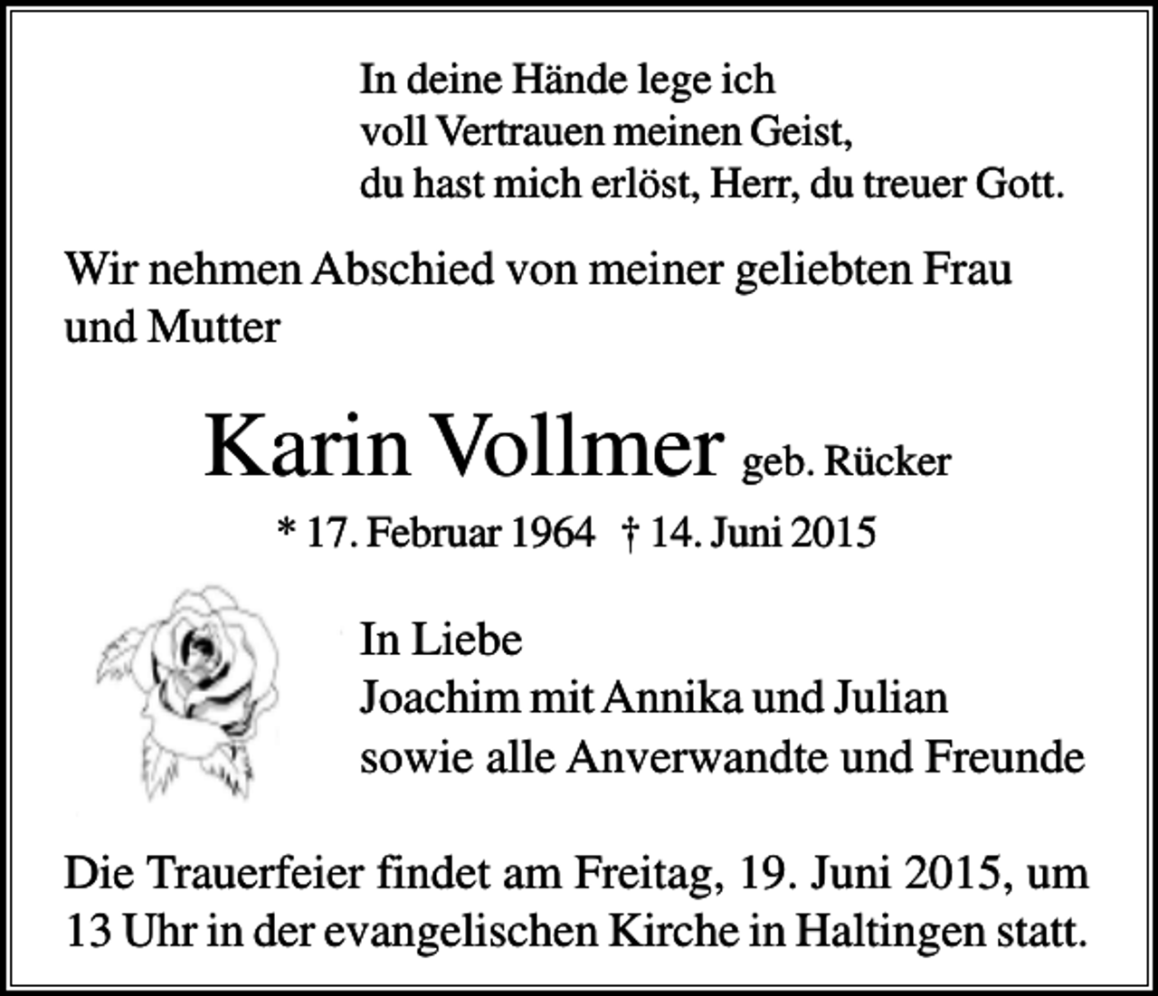 <p>In deine Hände lege ich<br />voll Vertrauen meinen Geist,<br />du hast mich erlöst, Herr, du treuer Gott.</p><p>Wir nehmen Abschied von meiner geliebten Frau<br />und Mutter</p><p>Karin Vollmer geb. Rücker<br />* 17. Februar 1964 † 14. Juni 2015</p><p>In Liebe<br />Joachim mit Annika und Julian<br />sowie alle Anverwandte und Freunde<br />Die Trauerfeier findet am Freitag, 19. Juni 2015, um<br />13 Uhr in der evangelischen Kirche in Haltingen statt.</p>