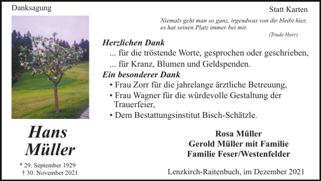 <p>Danksagung</p><p>Statt Karten<br />Niemals geht man so ganz, irgendwas von dir bleibt hier,<br />es hat seinen Platz immer bei mir.<br />(Trude Herr)</p><p>Herzlichen Dank<br />... für die tröstende Worte, gesprochen oder geschrieben,<br />... für Kranz, Blumen und Geldspenden.<br />Ein besonderer Dank<br />• Frau Zorr für die jahrelange ärztliche Betreuung,<br />• Frau Wagner für die würdevolle Gestaltung der<br />Trauerfeier,<br />• Dem Bestattungsinstitut Bisch-Schätzle.</p><p>Hans<br />Müller<br />* 29. September 1929<br />† 30. November 2021</p><p>Rosa Müller<br />Gerold Müller mit Familie<br />Familie Feser/Westenfelder<br />Lenzkirch-Raitenbuch, im Dezember 2021</p>