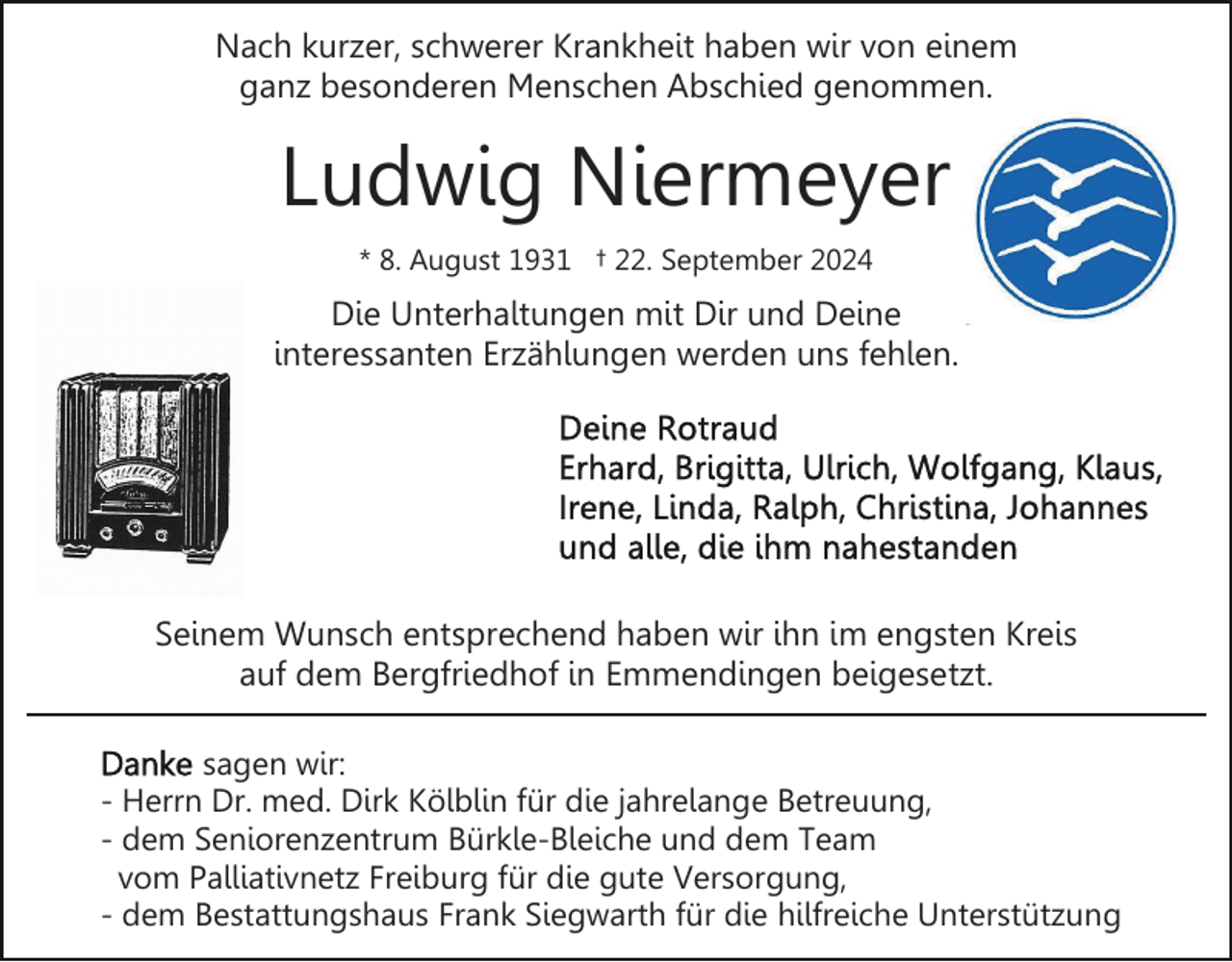 <p>Nach kurzer, schwerer Krankheit haben wir von einem<br />ganz besonderen Menschen Abschied genommen.</p><p>Ludwig Niermeyer<br />* 8. August 1931 † 22. September 2024</p><p>Die Unterhaltungen mit Dir und Deine<br />interessanten Erzählungen werden uns fehlen.</p><p>Seinem Wunsch entsprechend haben wir ihn im engsten Kreis<br />auf dem Bergfriedhof in Emmendingen beigesetzt.<br />sagen wir:<br />- Herrn Dr. med. Dirk Kölblin für die jahrelange Betreuung,<br />- dem Seniorenzentrum Bürkle-Bleiche und dem Team<br />vom Palliativnetz Freiburg für die gute Versorgung,<br />- dem Bestattungshaus Frank Siegwarth für die hilfreiche Unterstützung</p>