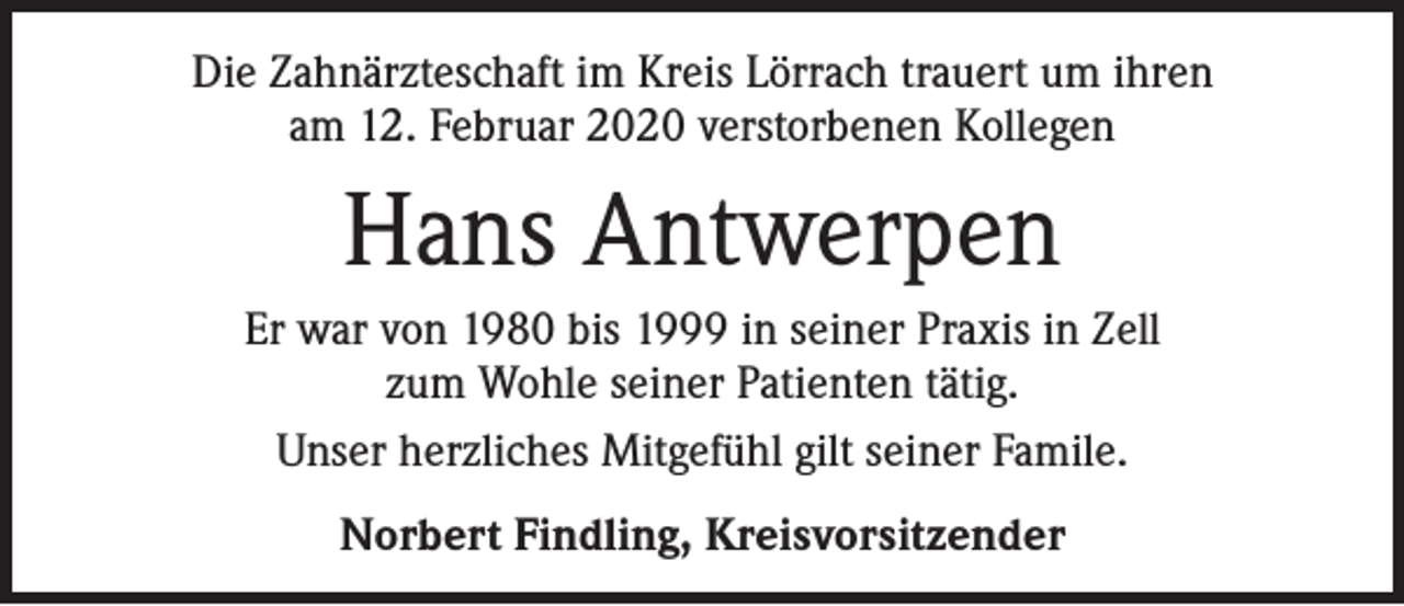<p>Die Zahnärzteschaft im Kreis Lörrach trauert um ihren<br />am 12. Februar 2020 verstorbenen Kollegen</p><p>Hans Antwerpen<br />Er war von 1980 bis 1999 in seiner Praxis in Zell<br />zum Wohle seiner Patienten tätig.<br />Unser herzliches Mitgefühl gilt seiner Famile.<br />Norbert Findling, Kreisvorsitzender</p>