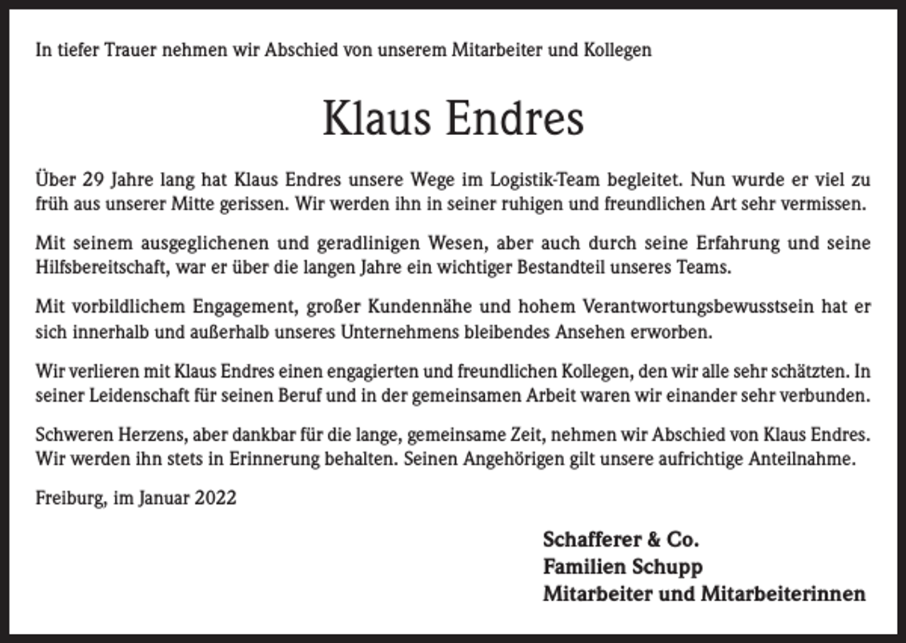 <p>In tiefer Trauer nehmen wir Abschied von unserem Mitarbeiter und Kollegen</p><p>Klaus Endres<br />Über 29 Jahre lang hat Klaus Endres unsere Wege im Logistik-Team begleitet. Nun wurde er viel zu<br />früh aus unserer Mitte gerissen. Wir werden ihn in seiner ruhigen und freundlichen Art sehr vermissen.<br />Mit seinem ausgeglichenen und geradlinigen Wesen, aber auch durch seine Erfahrung und seine<br />Hilfsbereitschaft, war er über die langen Jahre ein wichtiger Bestandteil unseres Teams.<br />Mit vorbildlichem Engagement, großer Kundennähe und hohem Verantwortungsbewusstsein hat er<br />sich innerhalb und außerhalb unseres Unternehmens bleibendes Ansehen erworben.<br />Wir verlieren mit Klaus Endres einen engagierten und freundlichen Kollegen, den wir alle sehr schätzten. In<br />seiner Leidenschaft für seinen Beruf und in der gemeinsamen Arbeit waren wir einander sehr verbunden.<br />Schweren Herzens, aber dankbar für die lange, gemeinsame Zeit, nehmen wir Abschied von Klaus Endres.<br />Wir werden ihn stets in Erinnerung behalten. Seinen Angehörigen gilt unsere aufrichtige Anteilnahme.<br />Freiburg, im Januar 2022</p><p>Schafferer &amp; Co.<br />Familien Schupp<br />Mitarbeiter und Mitarbeiterinnen</p>