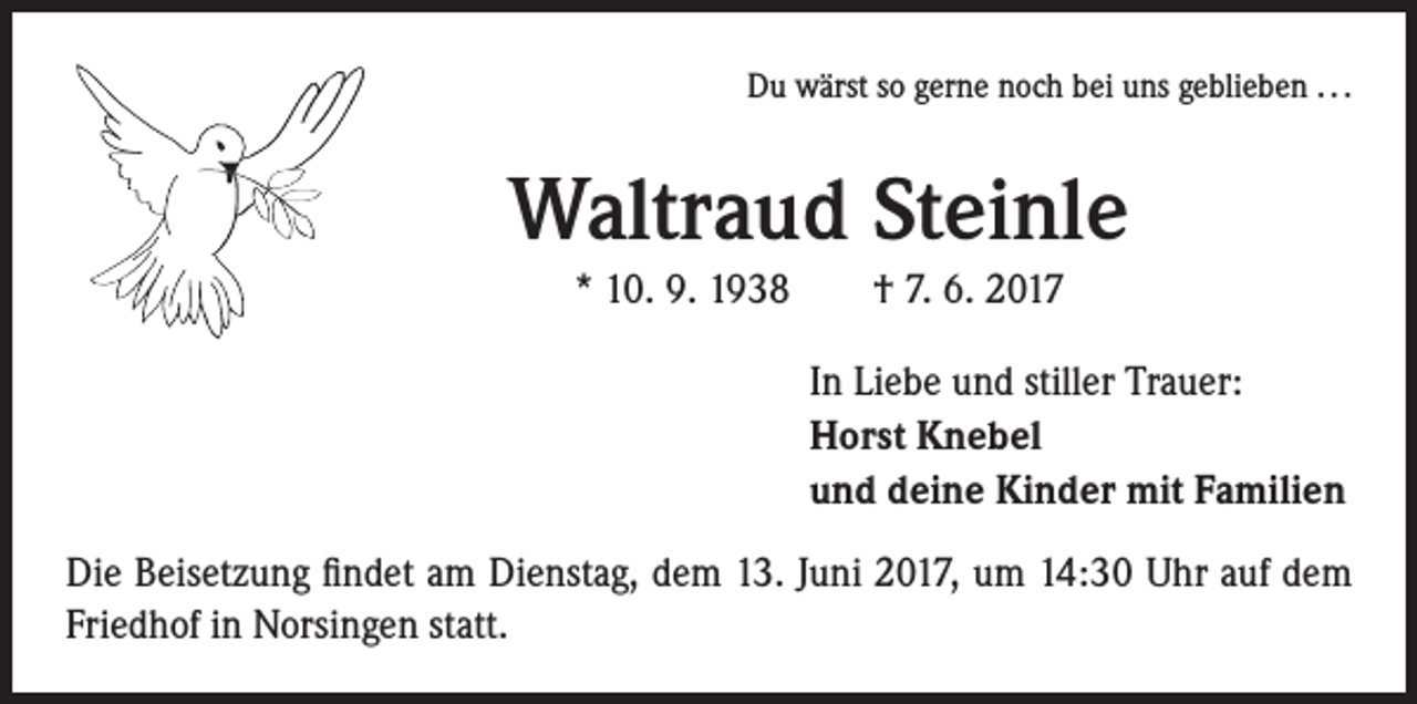 <p>Du wärst so gerne noch bei uns geblieben . . .</p><p>Waltraud Steinle<br />* 10. 9. 1938 † 7. 6. 2017<br />In Liebe und stiller Trauer:<br />Horst Knebel<br />und deine Kinder mit Familien<br />Die Beisetzung findet am Dienstag, dem 13. Juni 2017, um 14:30 Uhr auf dem<br />Friedhof in Norsingen statt.</p>