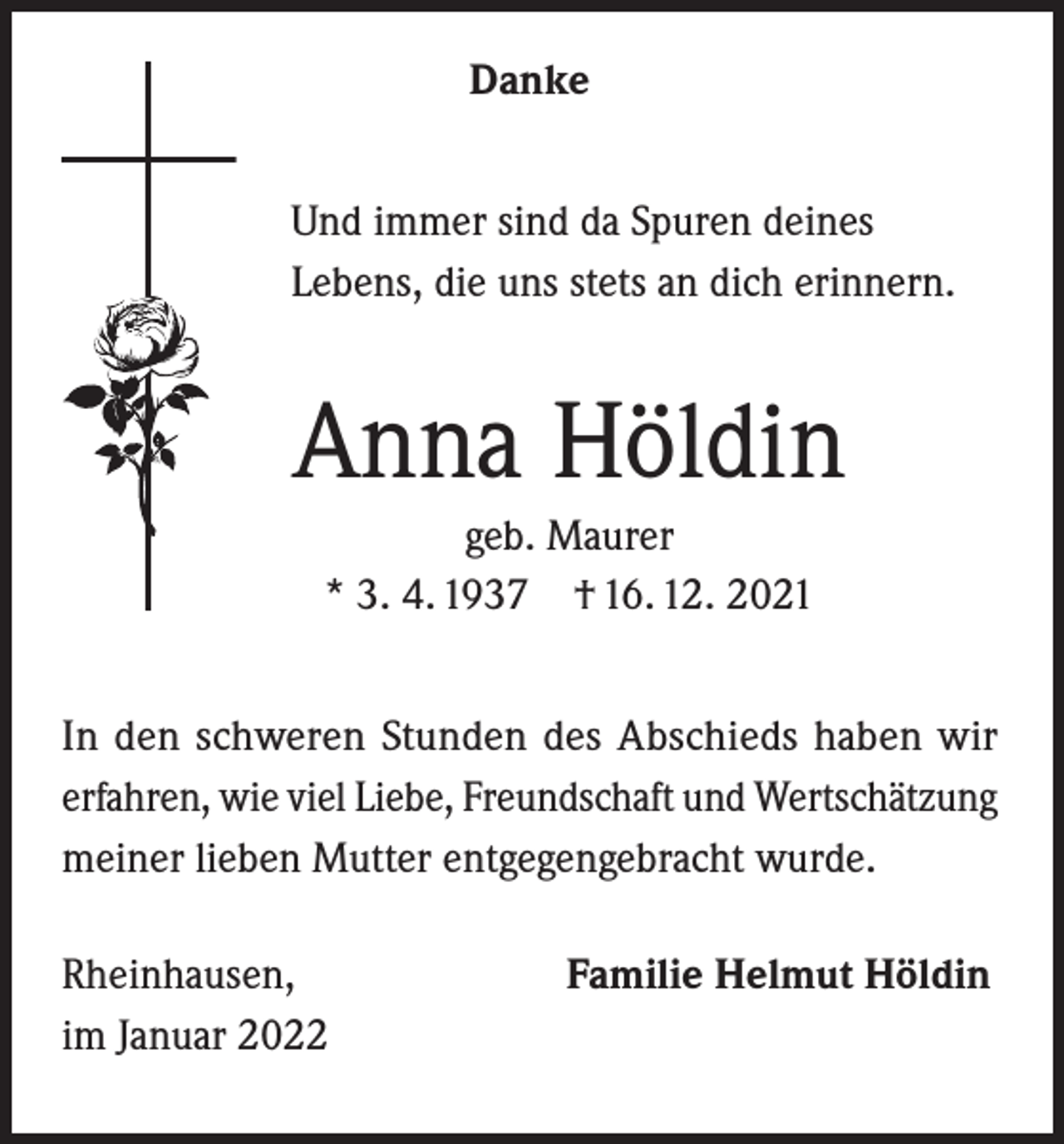 <p>Danke<br />Und immer sind da Spuren deines<br />Lebens, die uns stets an dich erinnern.</p><p>Anna Höldin<br />geb. Maurer<br />* 3. 4. 1937 † 16. 12. 2021<br />In den schweren Stunden des Abschieds haben wir<br />erfahren, wie viel Liebe, Freundschaft und Wertschätzung<br />meiner lieben Mutter entgegengebracht wurde.<br />Rheinhausen,<br />im Januar 2022</p><p>Familie Helmut Höldin</p>