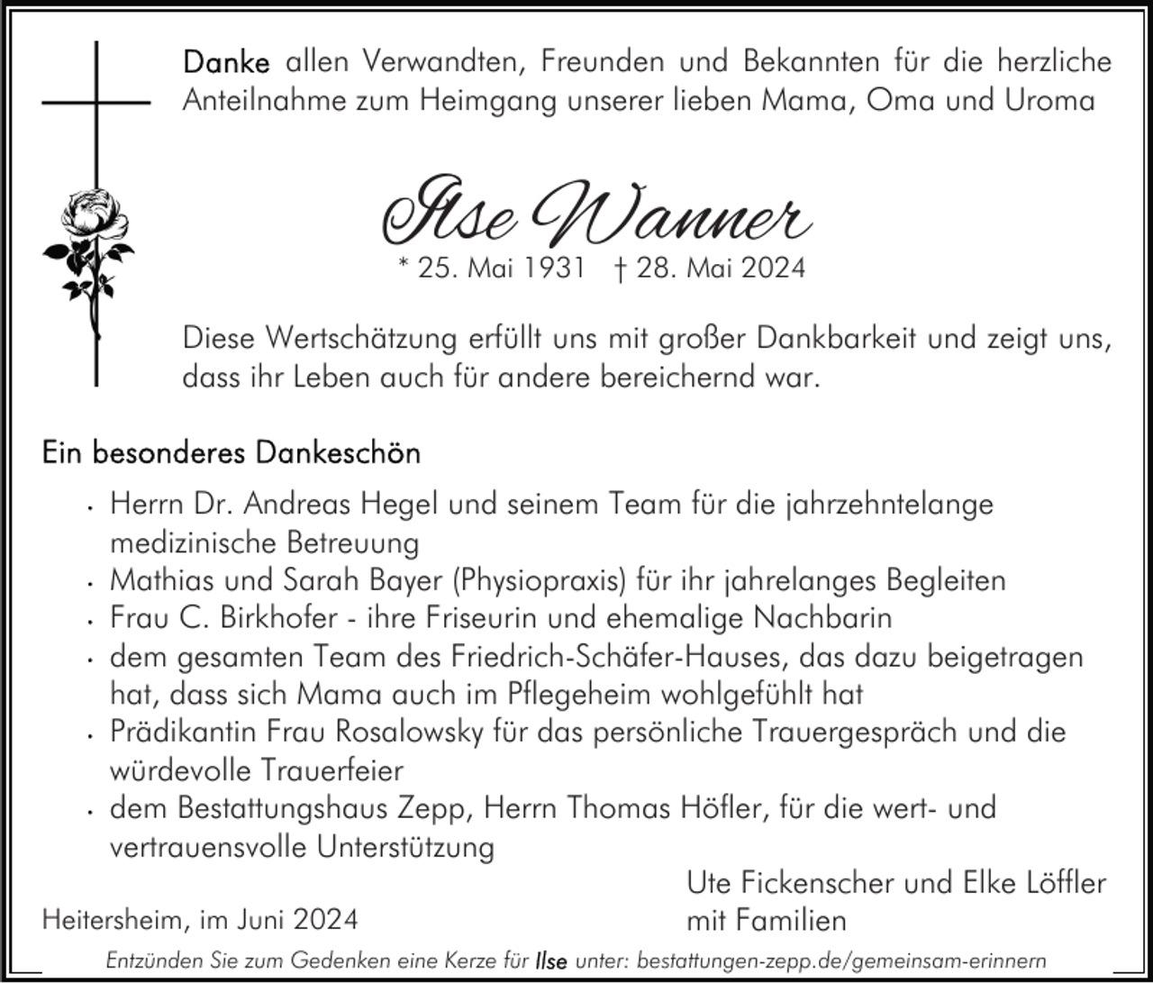 <p>allen Verwandten, Freunden und Bekannten für die herzliche<br />Anteilnahme zum Heimgang unserer lieben Mama, Oma und Uroma</p><p>Ilse Wanner<br />* 25. Mai 1931 † 28. Mai 2024</p><p>Diese Wertschätzung erfüllt uns mit großer Dankbarkeit und zeigt uns,<br />dass ihr Leben auch für andere bereichernd war.</p><p>Herrn Dr. Andreas Hegel und seinem Team für die jahrzehntelange<br />medizinische Betreuung<br />Mathias und Sarah Bayer (Physiopraxis) für ihr jahrelanges Begleiten<br />Frau C. Birkhofer - ihre Friseurin und ehemalige Nachbarin<br />dem gesamten Team des Friedrich-Schäfer-Hauses, das dazu beigetragen<br />hat, dass sich Mama auch im Pflegeheim wohlgefühlt hat<br />Prädikantin Frau Rosalowsky für das persönliche Trauergespräch und die<br />würdevolle Trauerfeier<br />dem Bestattungshaus Zepp, Herrn Thomas Höfler, für die wert- und<br />vertrauensvolle Unterstützung<br />Ute Fickenscher und Elke Löffler<br />Heitersheim, im Juni 2024<br />mit Familien<br />Entzünden Sie zum Gedenken eine Kerze für</p><p>unter: bestattungen-zepp.de/gemeinsam-erinnern</p>