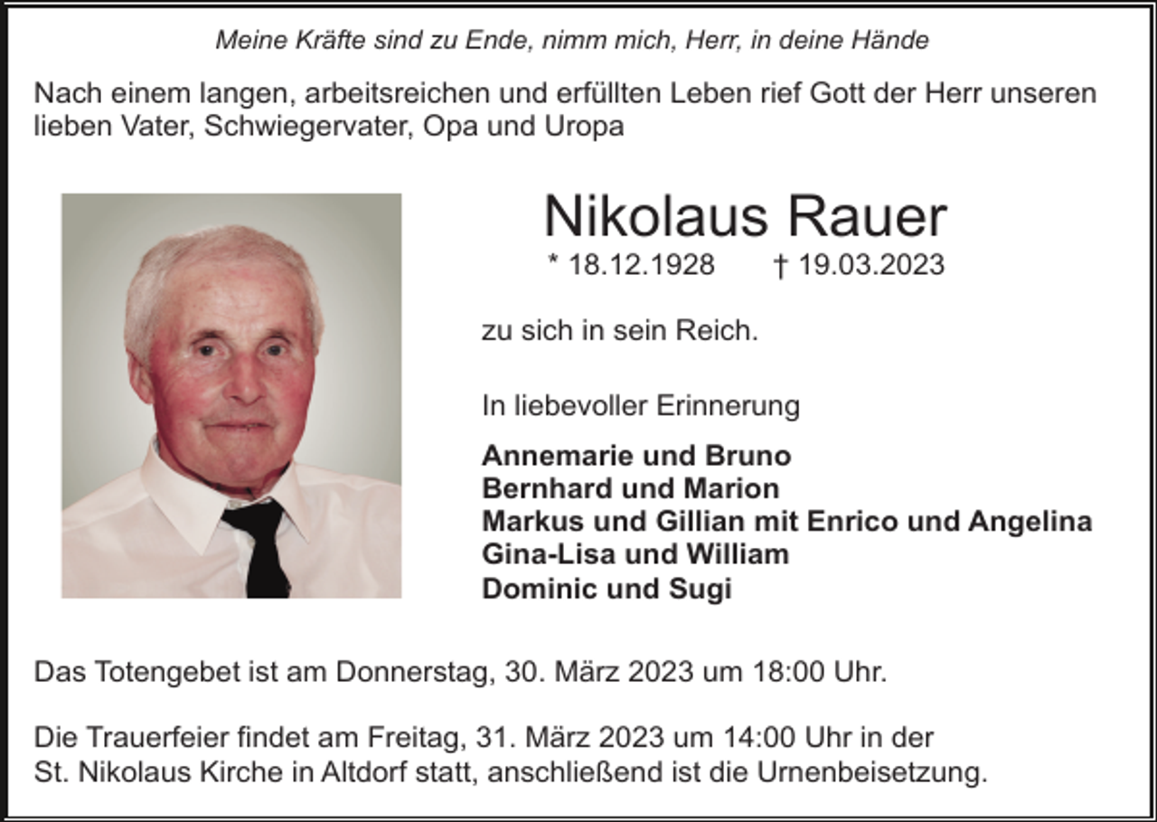 <p>Meine Kräfte sind zu Ende, nimm mich, Herr, in deine Hände</p><p>Nach einem langen, arbeitsreichen und erfüllten Leben rief Gott der Herr unseren<br />lieben Vater, Schwiegervater, Opa und Uropa</p><p>Nikolaus Rauer<br />* 18.12.1928</p><p>† 19.03.2023</p><p>zu sich in sein Reich.<br />In liebevoller Erinnerung<br />Annemarie und Bruno<br />Bernhard und Marion<br />Markus und Gillian mit Enrico und Angelina<br />Gina-Lisa und William<br />Dominic und Sugi<br />Das Totengebet ist am Donnerstag, 30. März 2023 um 18:00 Uhr.<br />Die Trauerfeier findet am Freitag, 31. März 2023 um 14:00 Uhr in der<br />St. Nikolaus Kirche in Altdorf statt, anschließend ist die Urnenbeisetzung.</p>