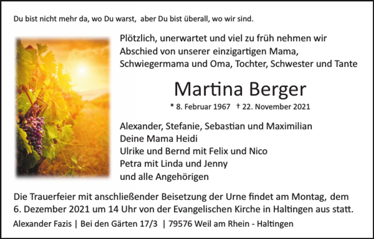 <p>Du bist nicht mehr da, wo Du warst, aber Du bist überall, wo wir sind.</p><p>Plötzlich, unerwartet und viel zu früh nehmen wir<br />Abschied von unserer einzigar�gen Mama,<br />Schwiegermama und Oma, Tochter, Schwester und Tante</p><p>Mar�na Berger<br />* 8. Februar 1967 † 22. November 2021</p><p>Alexander, Stefanie, Sebas�an und Maximilian<br />Deine Mama Heidi<br />Ulrike und Bernd mit Felix und Nico<br />Petra mit Linda und Jenny<br />und alle Angehörigen<br />Die Trauerfeier mit anschließender Beisetzung der Urne ﬁndet am Montag, dem<br />6. Dezember 2021 um 14 Uhr von der Evangelischen Kirche in Hal�ngen aus sta�.<br />Alexander Fazis | Bei den Gärten 17/3 | 79576 Weil am Rhein ­ Hal�ngen</p>