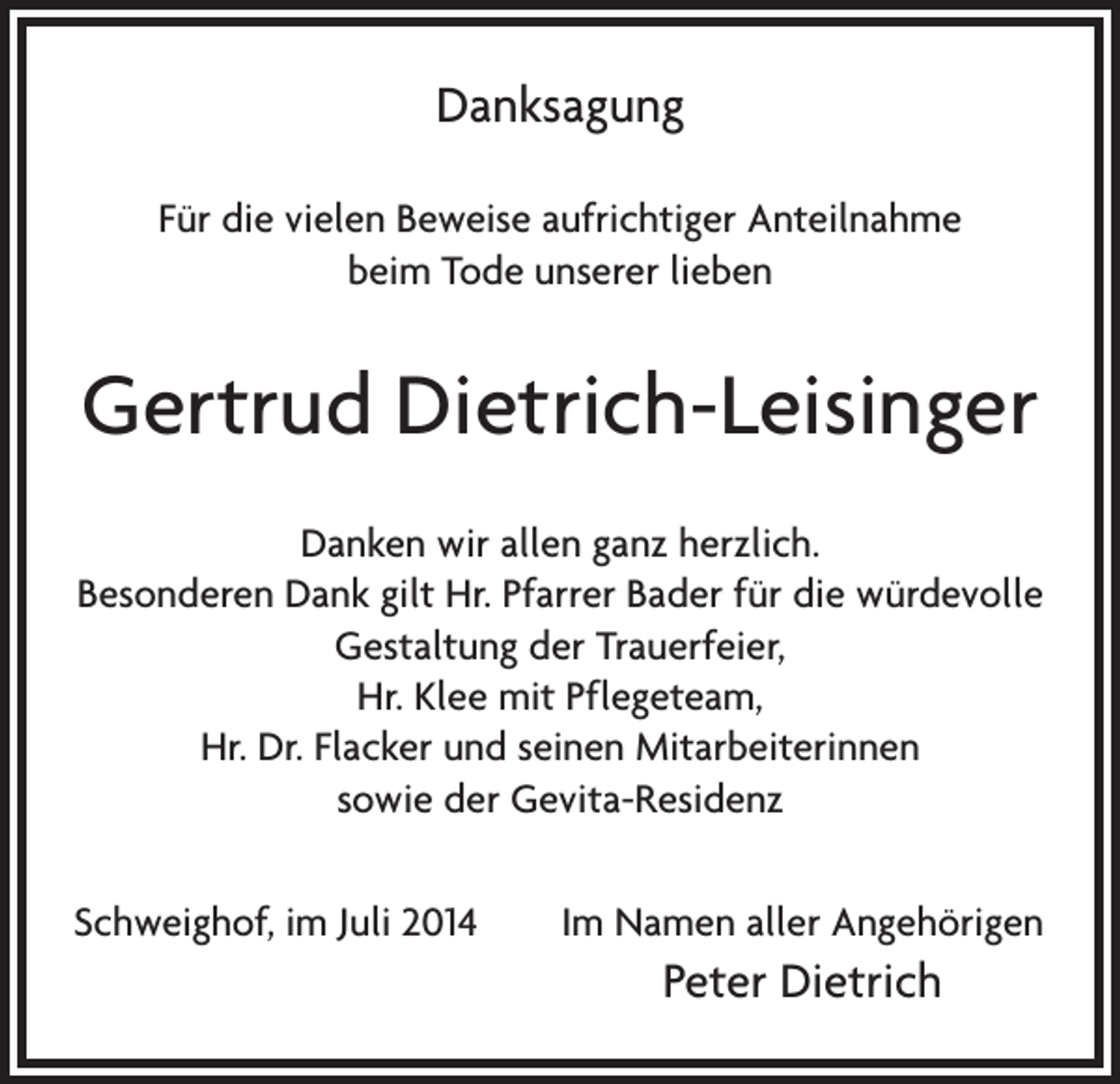 <p>Danksagung<br />Für die vielen Beweise aufrichtiger Anteilnahme<br />beim Tode unserer lieben</p><p>Gertrud Dietrich-Leisinger<br />Danken wir allen ganz herzlich.<br />Besonderen Dank gilt Hr. Pfarrer Bader für die würdevolle<br />Gestaltung der Trauerfeier,<br />Hr. Klee mit Pflegeteam,<br />Hr. Dr. Flacker und seinen Mitarbeiterinnen<br />sowie der Gevita-Residenz<br />Schweighof, im Juli 2014</p><p>Im Namen aller Angehörigen</p><p>Peter Dietrich</p>
