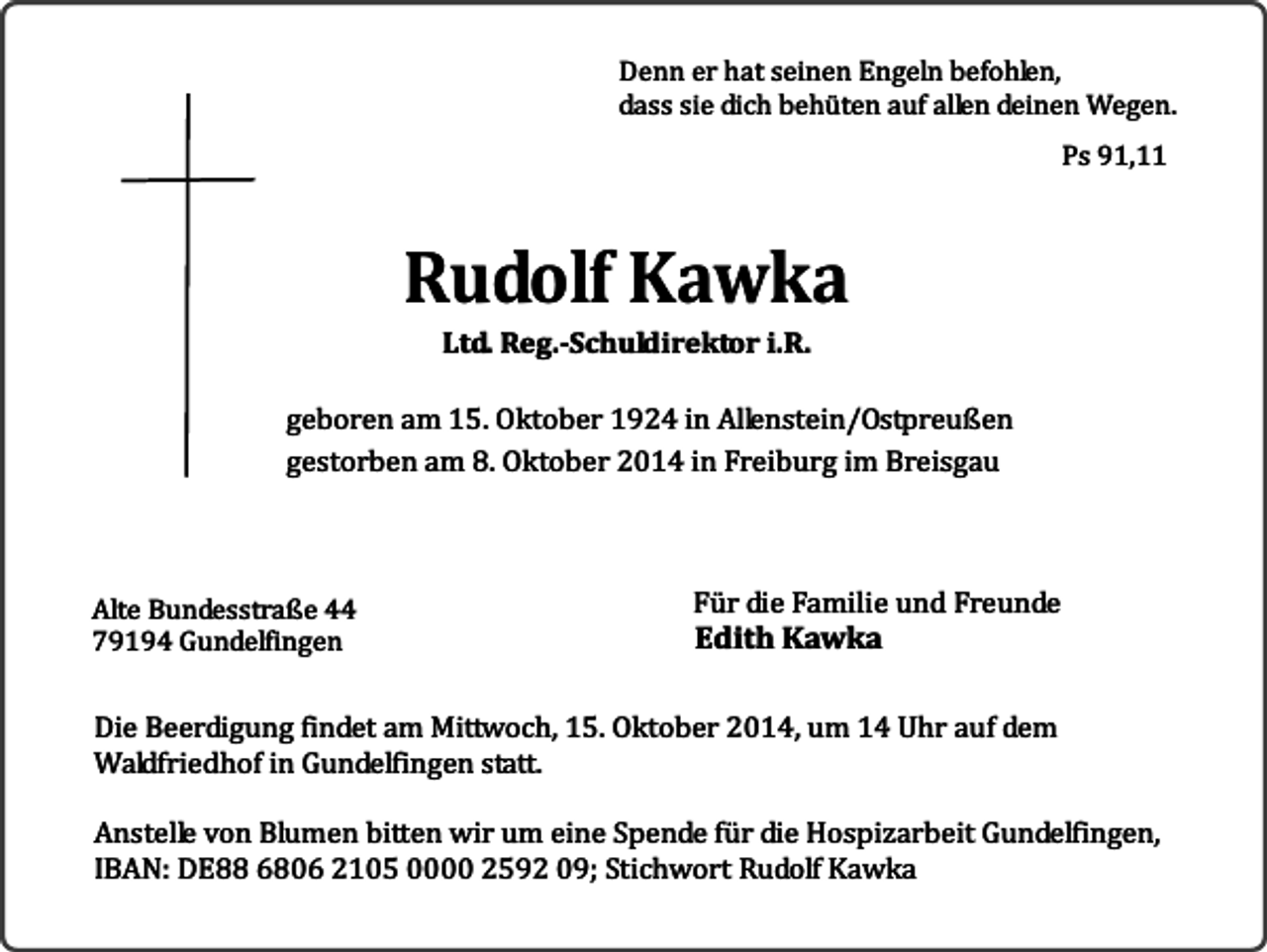 <p>Denn er hat seinen Engeln befohlen,<br />dass sie dich behüten auf allen deinen Wegen.<br />Ps 91,11</p><p>Rudolf Kawka<br />Ltd. Reg.-Schuldirektor i.R.</p><p>geboren am 15. Oktober 1924 in Allenstein/Ostpreußen<br />gestorben am 8. Oktober 2014 in Freiburg im Breisgau</p><p>Alte Bundesstraße 44<br />79194 Gundelfingen</p><p>Für die Familie und Freunde</p><p>Edith Kawka</p><p>Die Beerdigung findet am Mittwoch, 15. Oktober 2014, um 14 Uhr auf dem<br />Waldfriedhof in Gundelfingen statt.<br />Anstelle von Blumen bitten wir um eine Spende für die Hospizarbeit Gundelfingen,<br />IBAN: DE88 6806 2105 0000 2592 09; Stichwort Rudolf Kawka</p>