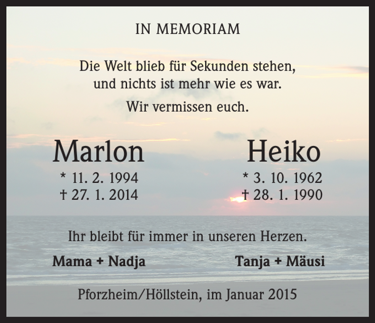<p>IN MEMORIAM<br />Die Welt blieb für Sekunden stehen,<br />und nichts ist mehr wie es war.<br />Wir vermissen euch.</p><p>Marlon</p><p>* 11. 2. 1994<br />† 27. 1. 2014</p><p>Heiko</p><p>* 3. 10. 1962<br />† 28. 1. 1990</p><p>Ihr bleibt für immer in unseren Herzen.</p><p>Mama + Nadja</p><p>Tanja + Mäusi</p><p>Pforzheim/Höllstein, im Januar 2015</p>