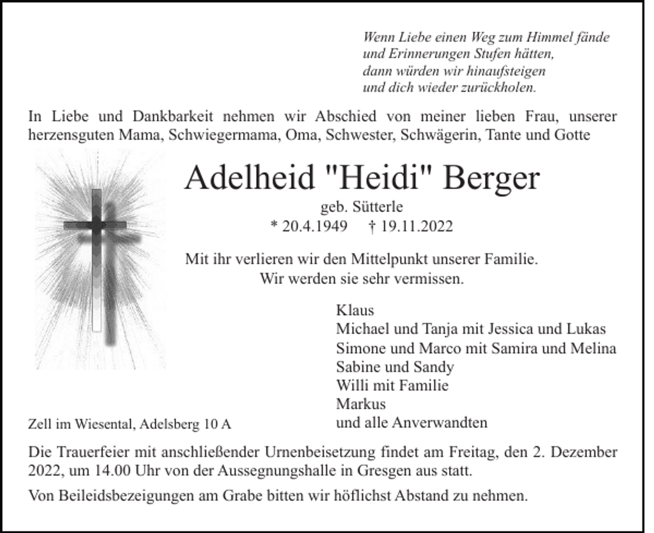 <p>Wenn Liebe einen Weg zum Himmel fände<br />und Erinnerungen Stufen hätten,<br />dann würden wir hinaufsteigen<br />und dich wieder zurückholen.</p><p>In Liebe und Dankbarkeit nehmen wir Abschied von meiner lieben Frau, unserer<br />herzensguten Mama, Schwiegermama, Oma, Schwester, Schwägerin, Tante und Gotte</p><p>Adelheid "Heidi" Berger<br />geb. Sütterle<br />* 20.4.1949 † 19.11.2022<br />Mit ihr verlieren wir den Mittelpunkt unserer Familie.<br />Wir werden sie sehr vermissen.</p><p>Zell im Wiesental, Adelsberg 10 A</p><p>Klaus<br />Michael und Tanja mit Jessica und Lukas<br />Simone und Marco mit Samira und Melina<br />Sabine und Sandy<br />Willi mit Familie<br />Markus<br />und alle Anverwandten</p><p>Die Trauerfeier mit anschließender Urnenbeisetzung findet am Freitag, den 2. Dezember<br />2022, um 14.00 Uhr von der Aussegnungshalle in Gresgen aus statt.<br />Von Beileidsbezeigungen am Grabe bitten wir höflichst Abstand zu nehmen.</p>