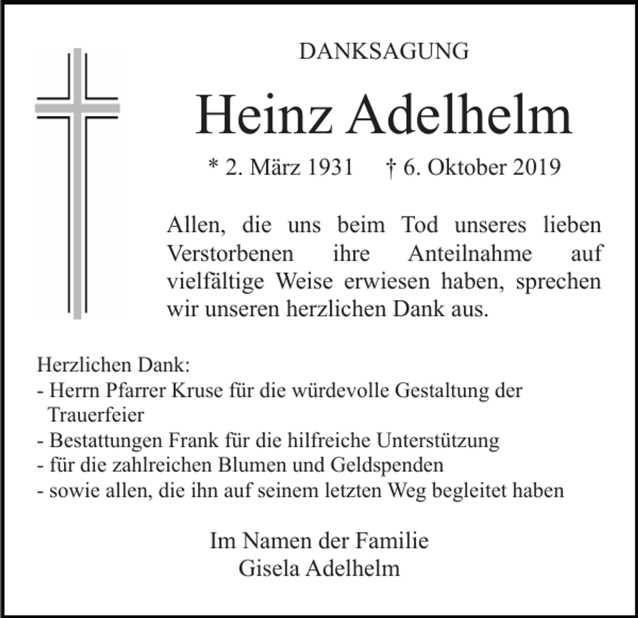 <p>DANKSAGUNG</p><p>Heinz Adelhelm<br />* 2. März 1931</p><p>† 6. Oktober 2019</p><p>Allen, die uns beim Tod unseres lieben<br />Verstorbenen<br />ihre<br />Anteilnahme<br />auf<br />vielfältige Weise erwiesen haben, sprechen<br />wir unseren herzlichen Dank aus.<br />Herzlichen Dank:<br />- Herrn Pfarrer Kruse für die würdevolle Gestaltung der<br />Trauerfeier<br />- Bestattungen Frank für die hilfreiche Unterstützung<br />- für die zahlreichen Blumen und Geldspenden<br />- sowie allen, die ihn auf seinem letzten Weg begleitet haben</p><p>Im Namen der Familie<br />Gisela Adelhelm</p>