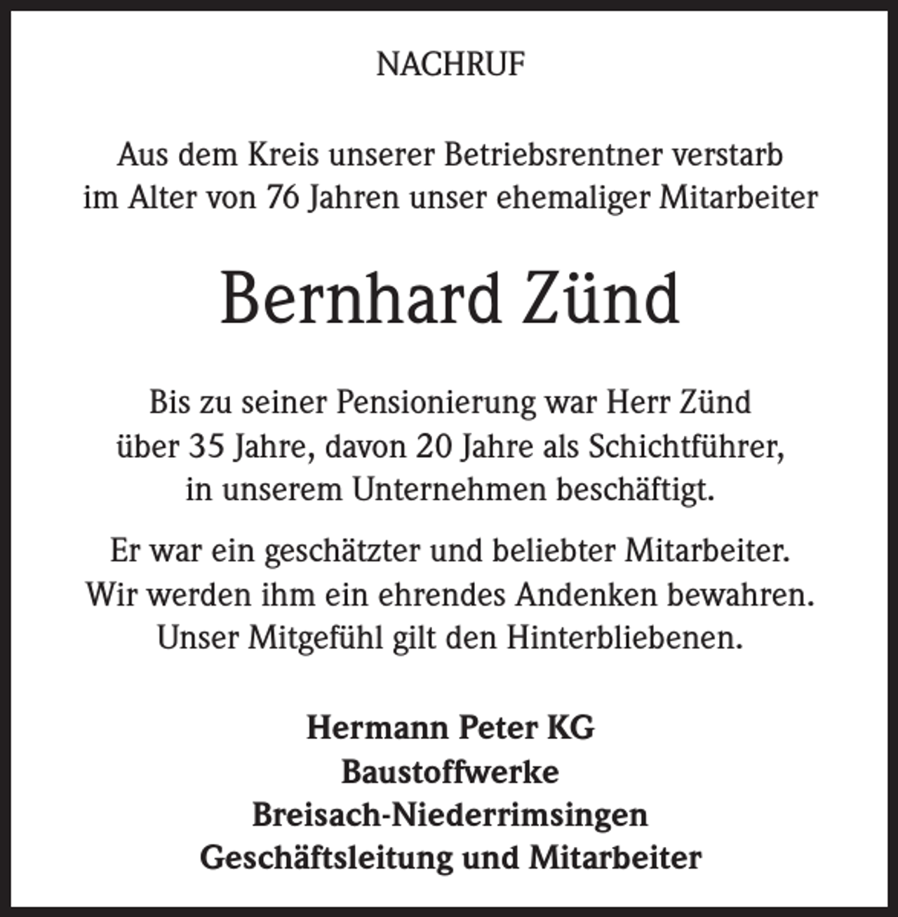 <p>NACHRUF<br />Aus dem Kreis unserer Betriebsrentner verstarb<br />im Alter von 76 Jahren unser ehemaliger Mitarbeiter</p><p>Bernhard Zünd<br />Bis zu seiner Pensionierung war Herr Zünd<br />über 35 Jahre, davon 20 Jahre als Schichtführer,<br />in unserem Unternehmen beschäftigt.<br />Er war ein geschätzter und beliebter Mitarbeiter.<br />Wir werden ihm ein ehrendes Andenken bewahren.<br />Unser Mitgefühl gilt den Hinterbliebenen.<br />Hermann Peter KG<br />Baustoffwerke<br />Breisach-Niederrimsingen<br />Geschäftsleitung und Mitarbeiter</p>