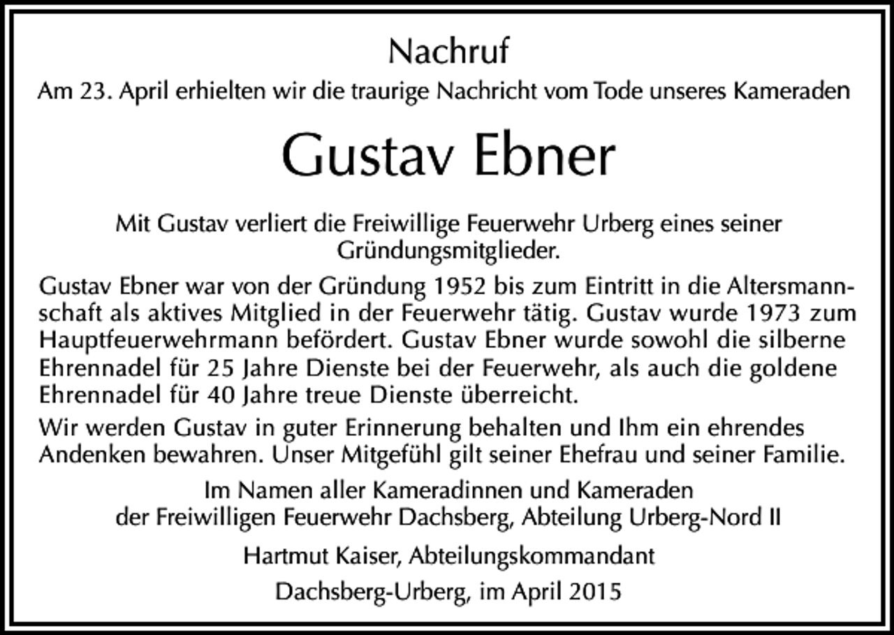 <p>Nachruf<br />Am 23. April erhielten wir die traurige Nachricht vom Tode unseres Kameraden</p><p>Gustav Ebner<br />Mit Gustav verliert die Freiwillige Feuerwehr Urberg eines seiner<br />Gründungsmitglieder.<br />Gustav Ebner war von der Gründung 1952 bis zum Eintritt in die Altersmannschaft als aktives Mitglied in der Feuerwehr tätig. Gustav wurde 1973 zum<br />Hauptfeuerwehrmann befördert. Gustav Ebner wurde sowohl die silberne<br />Ehrennadel für 25 Jahre Dienste bei der Feuerwehr, als auch die goldene<br />Ehrennadel für 40 Jahre treue Dienste überreicht.<br />Wir werden Gustav in guter Erinnerung behalten und Ihm ein ehrendes<br />Andenken bewahren. Unser Mitgefühl gilt seiner Ehefrau und seiner Familie.<br />Im Namen aller Kameradinnen und Kameraden<br />der Freiwilligen Feuerwehr Dachsberg, Abteilung Urberg-Nord II<br />Hartmut Kaiser, Abteilungskommandant<br />Dachsberg-Urberg, im April 2015</p>