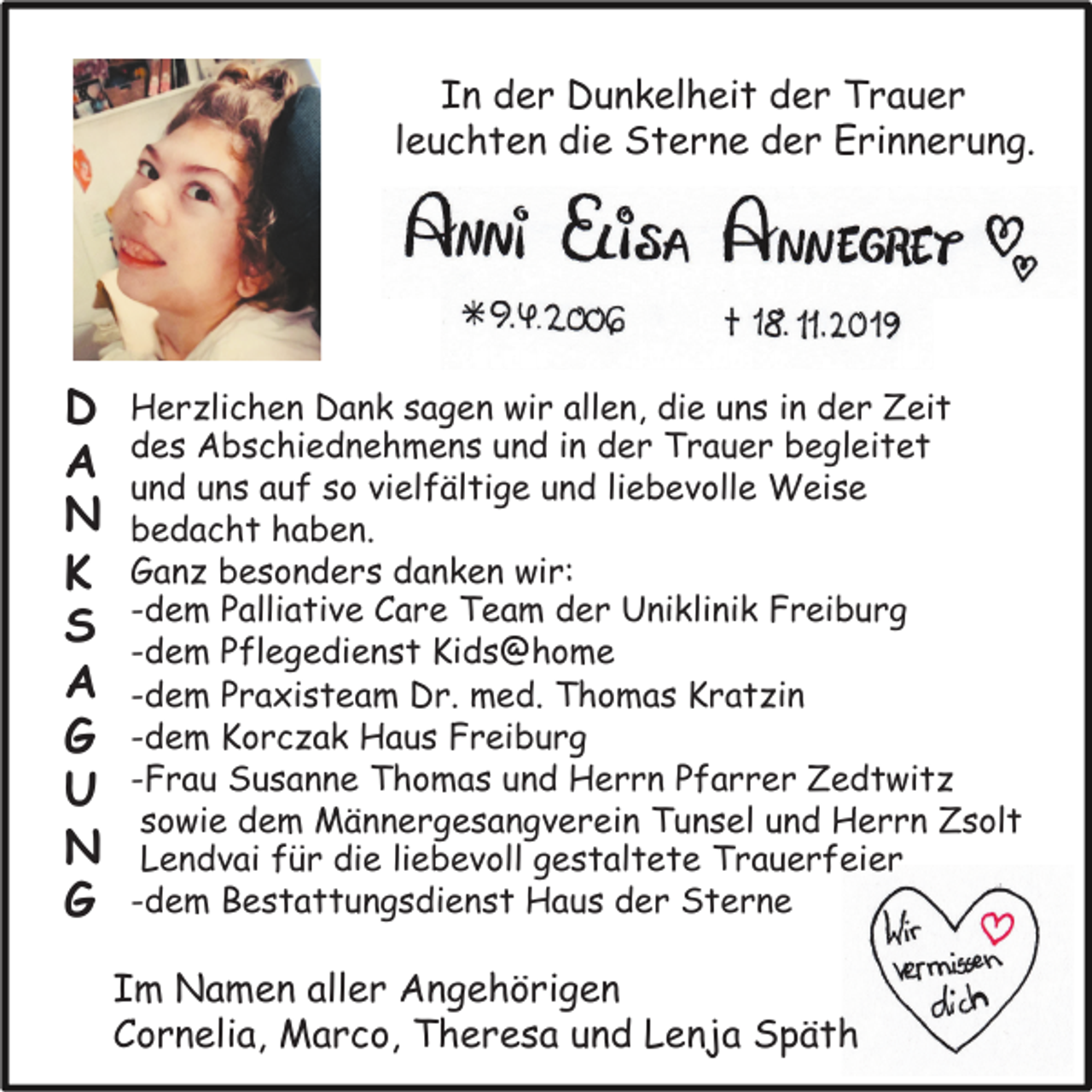 <p>In der Dunkelheit der Trauer<br />leuchten die Sterne der Erinnerung.</p><p>D<br />A<br />N<br />K<br />S<br />A<br />G<br />U<br />N<br />G</p><p>Herzlichen Dank sagen wir allen, die uns in der Zeit<br />des Abschiednehmens und in der Trauer begleitet<br />und uns auf so vielfältige und liebevolle Weise<br />bedacht haben.<br />Ganz besonders danken wir:<br />-dem Palliative Care Team der Uniklinik Freiburg<br />-dem Pflegedienst Kids@home<br />-dem Praxisteam Dr. med. Thomas Kratzin<br />-dem Korczak Haus Freiburg<br />-Frau Susanne Thomas und Herrn Pfarrer Zedtwitz<br />sowie dem Männergesangverein Tunsel und Herrn Zsolt<br />Lendvai für die liebevoll gestaltete Trauerfeier<br />-dem Bestattungsdienst Haus der Sterne</p><p>Im Namen aller Angehörigen<br />Cornelia, Marco, Theresa und Lenja Späth</p>