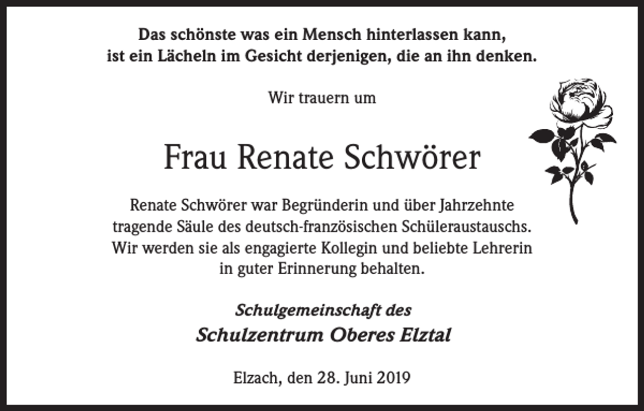 <p>Das schönste was ein Mensch hinterlassen kann,<br />ist ein Lächeln im Gesicht derjenigen, die an ihn denken.<br />Wir trauern um</p><p>Frau Renate Schwörer<br />Renate Schwörer war Begründerin und über Jahrzehnte<br />tragende Säule des deutsch-französischen Schüleraustauschs.<br />Wir werden sie als engagierte Kollegin und beliebte Lehrerin<br />in guter Erinnerung behalten.<br />Schulgemeinschaft des</p><p>Schulzentrum Oberes Elztal<br />Elzach, den 28. Juni 2019</p>