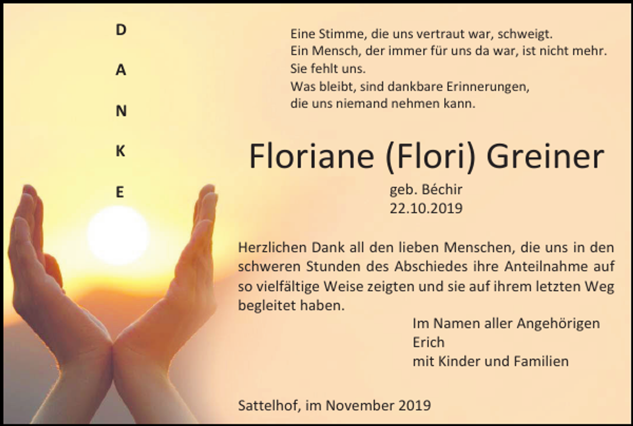 <p>D<br />A<br />N</p><p>Eine Stimme, die uns vertraut war, schweigt.<br />Ein Mensch, der immer für uns da war, ist nicht mehr.<br />Sie fehlt uns.<br />Was bleibt, sind dankbare Erinnerungen,<br />die uns niemand nehmen kann.</p><p>K</p><p>Floriane (Flori) Greiner</p><p>E</p><p>geb. Béchir<br />22.10.2019<br />Herzlichen Dank all den lieben Menschen, die uns in den<br />schweren Stunden des Abschiedes ihre Anteilnahme auf<br />so vielfältige Weise zeigten und sie auf ihrem letzten Weg<br />begleitet haben.<br />Im Namen aller Angehörigen<br />Erich<br />mit Kinder und Familien<br />Sattelhof, im November 2019</p>
