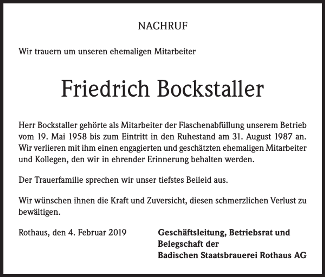<p>NACHRUF<br />Wir trauern um unseren ehemaligen Mitarbeiter</p><p>Friedrich Bockstaller<br />Herr Bockstaller gehörte als Mitarbeiter der Flaschenabfüllung unserem Betrieb<br />vom 19. Mai 1958 bis zum Eintritt in den Ruhestand am 31. August 1987 an.<br />Wir verlieren mit ihm einen engagierten und geschätzten ehemaligen Mitarbeiter<br />und Kollegen, den wir in ehrender Erinnerung behalten werden.<br />Der Trauerfamilie sprechen wir unser tiefstes Beileid aus.<br />Wir wünschen ihnen die Kraft und Zuversicht, diesen schmerzlichen Verlust zu<br />bewältigen.<br />Rothaus, den 4. Februar 2019 Geschäftsleitung, Betriebsrat und<br />Belegschaft der<br />Badischen Staatsbrauerei Rothaus AG</p>
