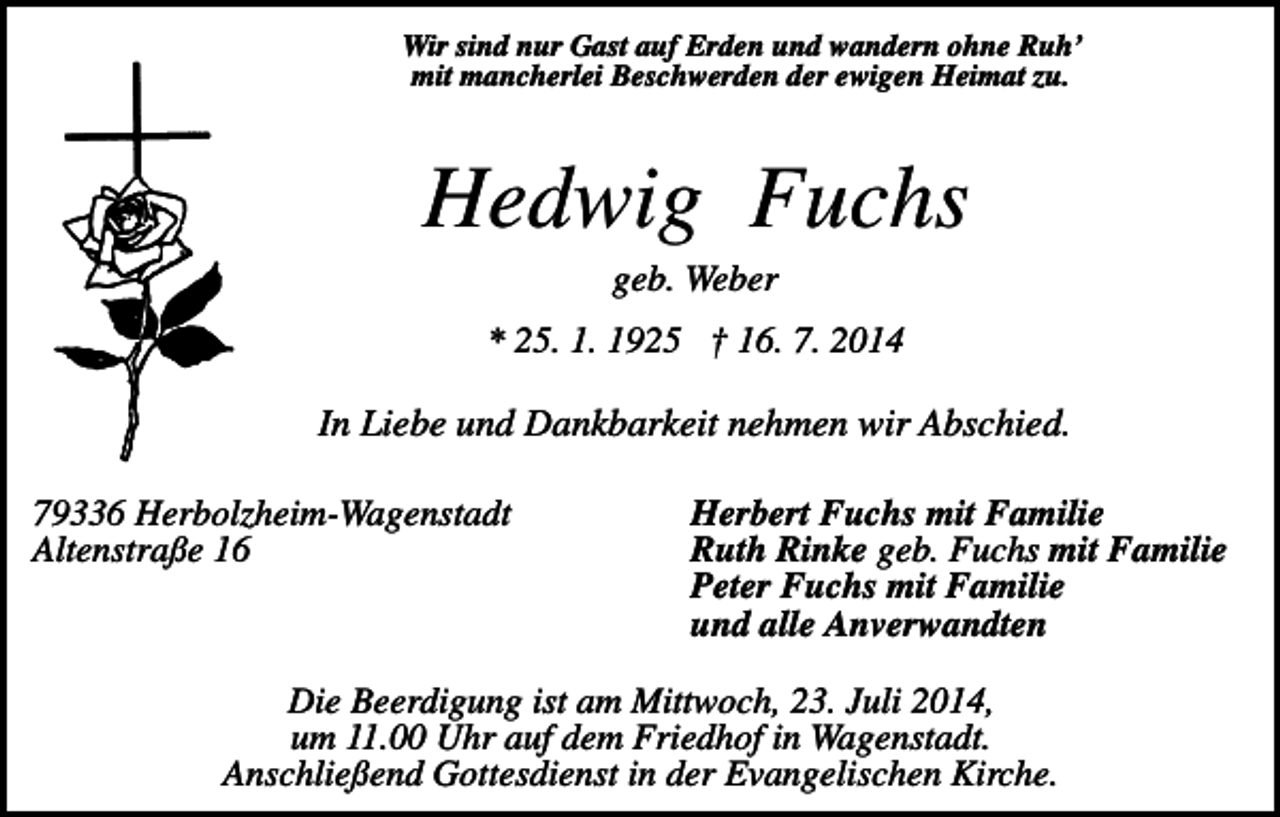 <p>Wir sind nur Gast auf Erden und wandern ohne Ruh’<br />mit mancherlei Beschwerden der ewigen Heimat zu.</p><p>Hedwig Fuchs<br />geb. Weber<br />* 25. 1. 1925 † 16. 7. 2014</p><p>In Liebe und Dankbarkeit nehmen wir Abschied.<br />79336 Herbolzheim-Wagenstadt<br />Altenstraße 16</p><p>Herbert Fuchs mit Familie<br />Ruth Rinke geb. Fuchs mit Familie<br />Peter Fuchs mit Familie<br />und alle Anverwandten</p><p>Die Beerdigung ist am Mittwoch, 23. Juli 2014,<br />um 11.00 Uhr auf dem Friedhof in Wagenstadt.<br />Anschließend Gottesdienst in der Evangelischen Kirche.</p>