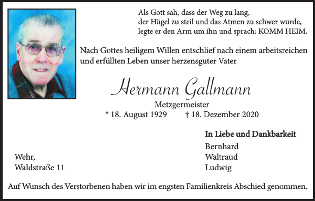 <p>Als Gott sah, dass der Weg zu lang,<br />der Hügel zu steil und das Atmen zu schwer wurde,<br />legte er den Arm um ihn und sprach: KOMM HEIM.</p><p>Nach Gottes heiligem Willen entschlief nach einem arbeitsreichen<br />und erfüllten Leben unser herzensguter Vater</p><p>Hermann Gallmann</p><p>Metzgermeister<br />* 18. August 1929<br />† 18. Dezember 2020</p><p>Wehr,<br />Waldstraße 11</p><p>In Liebe und Dankbarkeit<br />Bernhard<br />Waltraud<br />Ludwig</p><p>Auf Wunsch des Verstorbenen haben wir im engsten Familienkreis Abschied genommen.</p>