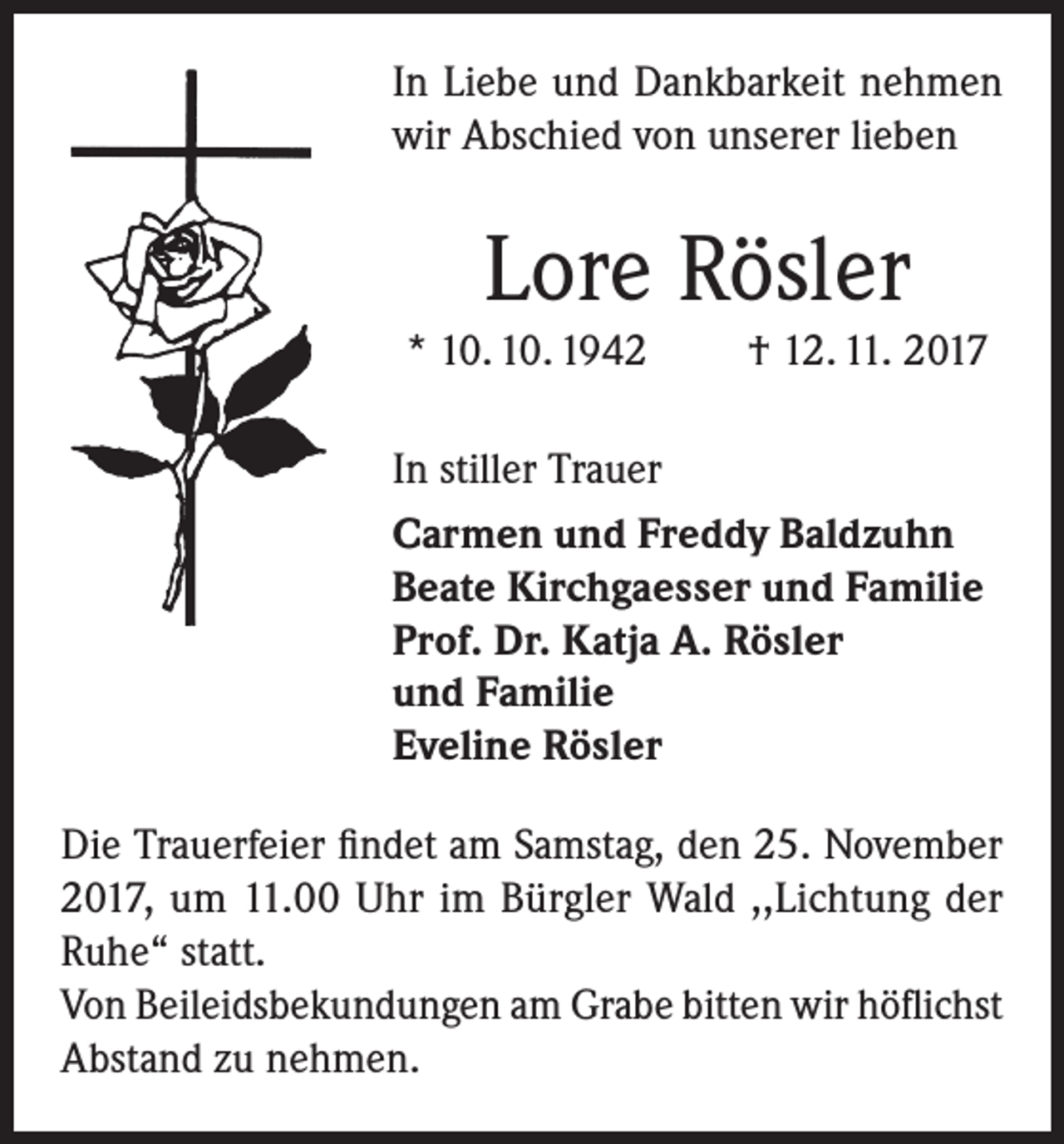 <p>In Liebe und Dankbarkeit nehmen<br />wir Abschied von unserer lieben</p><p>Lore Rösler<br />* 10. 10. 1942</p><p>† 12. 11. 2017</p><p>In stiller Trauer<br />Carmen und Freddy Baldzuhn<br />Beate Kirchgaesser und Familie<br />Prof. Dr. Katja A. Rösler<br />und Familie<br />Eveline Rösler<br />Die Trauerfeier findet am Samstag, den 25. November<br />2017, um 11.00 Uhr im Bürgler Wald ,,Lichtung der<br />Ruhe“ statt.<br />Von Beileidsbekundungen am Grabe bitten wir höflichst<br />Abstand zu nehmen.</p>
