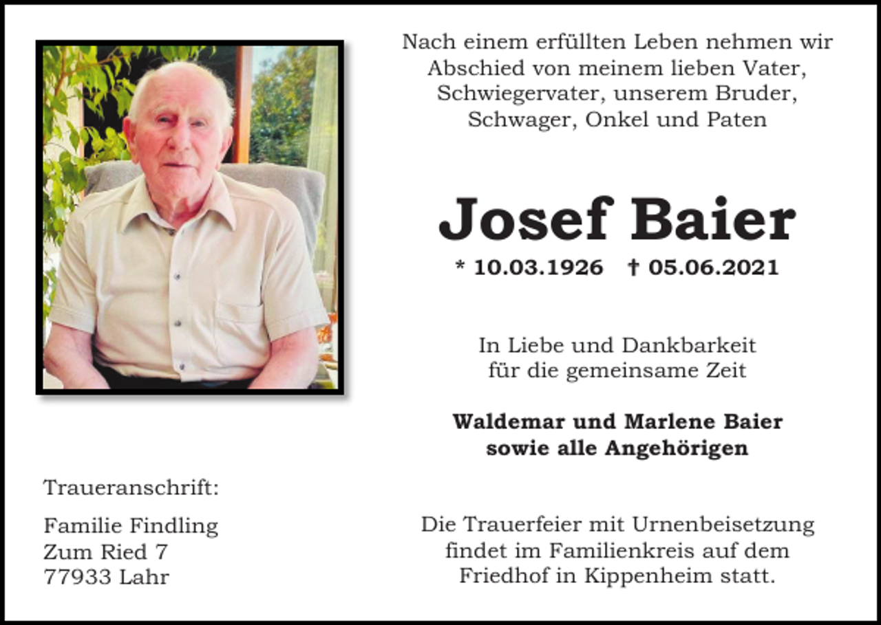 <p>Nach einem erfüllten Leben nehmen wir<br />Abschied von meinem lieben Vater,<br />Schwiegervater, unserem Bruder,<br />Schwager, Onkel und Paten</p><p>Josef Baier<br />* 10.03.1926</p><p> 05.06.2021</p><p>In Liebe und Dankbarkeit<br />für die gemeinsame Zeit<br />Waldemar und Marlene Baier<br />sowie alle Angehörigen<br />Traueranschrift:<br />Familie Findling<br />Zum Ried 7933 Lahr</p><p>Die Trauerfeier mit Urnenbeisetzung<br />findet im Familienkreis auf dem<br />Friedhof in Kippenheim statt.</p>