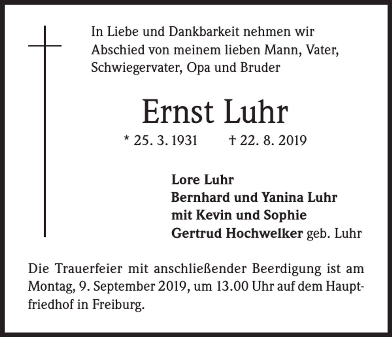 <p>In Liebe und Dankbarkeit nehmen wir<br />Abschied von meinem lieben Mann, Vater,<br />Schwiegervater, Opa und Bruder</p><p>Ernst Luhr</p><p>* 25. 3. 1931</p><p>† 22. 8. 2019</p><p>Lore Luhr<br />Bernhard und Yanina Luhr<br />mit Kevin und Sophie<br />Gertrud Hochwelker geb. Luhr<br />Die Trauerfeier mit anschließender Beerdigung ist am<br />Montag, 9. September 2019, um 13.00 Uhr auf dem Hauptfriedhof in Freiburg.</p>