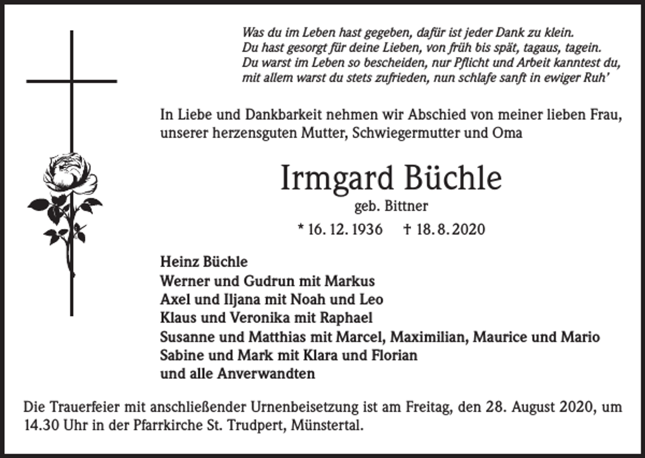 <p>Was du im Leben hast gegeben, dafür ist jeder Dank zu klein.<br />Du hast gesorgt für deine Lieben, von früh bis spät, tagaus, tagein.<br />Du warst im Leben so bescheiden, nur Pflicht und Arbeit kanntest du,<br />mit allem warst du stets zufrieden, nun schlafe sanft in ewiger Ruh’</p><p>In Liebe und Dankbarkeit nehmen wir Abschied von meiner lieben Frau,<br />unserer herzensguten Mutter, Schwiegermutter und Oma</p><p>Irmgard Büchle<br />geb. Bittner<br />* 16. 12. 1936 † 18. 8. 2020</p><p>Heinz Büchle<br />Werner und Gudrun mit Markus<br />Axel und Iljana mit Noah und Leo<br />Klaus und Veronika mit Raphael<br />Susanne und Matthias mit Marcel, Maximilian, Maurice und Mario<br />Sabine und Mark mit Klara und Florian<br />und alle Anverwandten<br />Die Trauerfeier mit anschließender Urnenbeisetzung ist am Freitag, den 28. August 2020, um<br />14.30 Uhr in der Pfarrkirche St. Trudpert, Münstertal.</p>