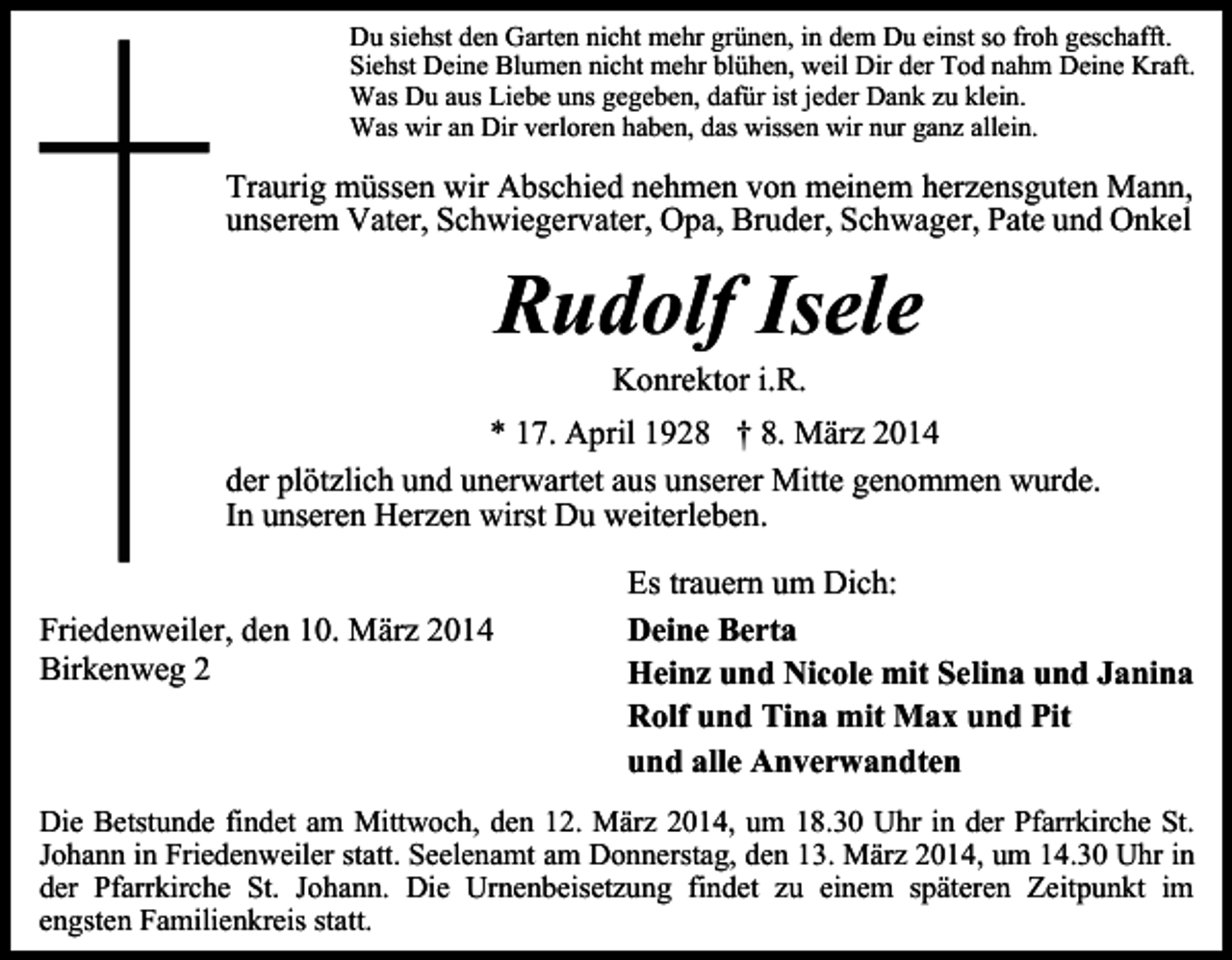 <p>Du siehst den Garten nicht mehr grünen, in dem Du einst so froh geschafft.<br />Siehst Deine Blumen nicht mehr blühen, weil Dir der Tod nahm Deine Kraft.<br />Was Du aus Liebe uns gegeben, dafür ist jeder Dank zu klein.<br />Was wir an Dir verloren haben, das wissen wir nur ganz allein.</p><p>Traurig müssen wir Abschied nehmen von meinem herzensguten Mann,<br />unserem Vater, Schwiegervater, Opa, Bruder, Schwager, Pate und Onkel</p><p>Rudolf Isele<br />Konrektor i.R.</p><p>* 17. April 1928 † 8. März 2014<br />der plötzlich und unerwartet aus unserer Mitte genommen wurde.<br />In unseren Herzen wirst Du weiterleben.<br />Friedenweiler, den 10. März 2014<br />Birkenweg 2</p><p>Es trauern um Dich:<br />Deine Berta<br />Heinz und Nicole mit Selina und Janina<br />Rolf und Tina mit Max und Pit<br />und alle Anverwandten</p><p>Die Betstunde findet am Mittwoch, den 12. März 2014, um 18.30 Uhr in der Pfarrkirche St.<br />Johann in Friedenweiler statt. Seelenamt am Donnerstag, den 13. März 2014, um 14.30 Uhr in<br />der Pfarrkirche St. Johann. Die Urnenbeisetzung findet zu einem späteren Zeitpunkt im<br />engsten Familienkreis statt.</p>