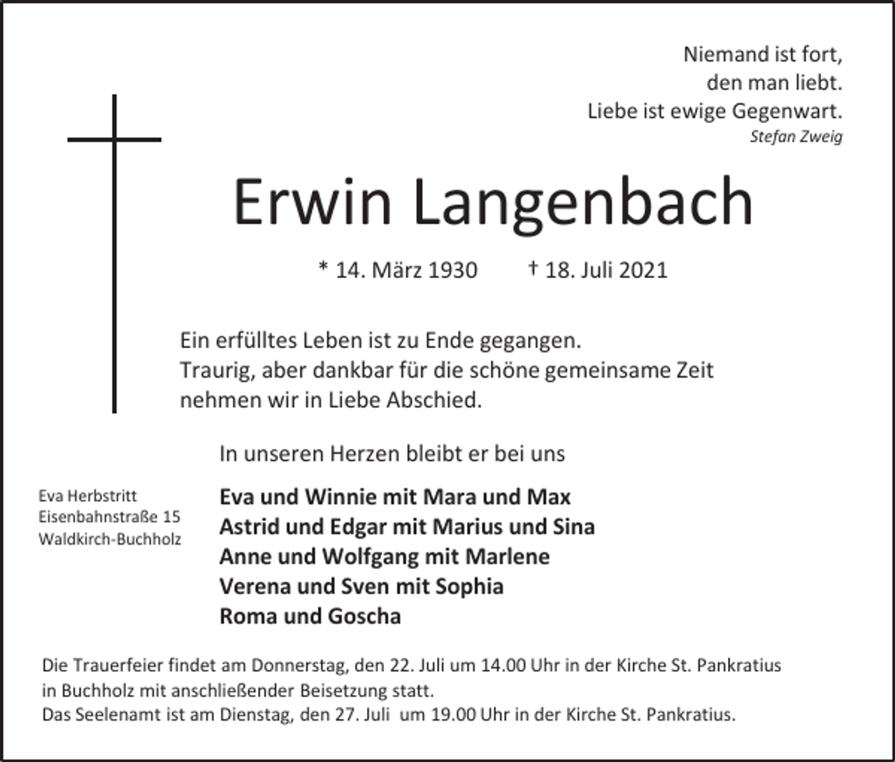 <p>Niemand ist fort,<br />den man liebt.<br />Liebe ist ewige Gegenwart.<br />Stefan Zweig</p><p>Erwin Langenbach<br />* 14. März 1930</p><p>† 18. Juli 2021</p><p>Ein erfülltes Leben ist zu Ende gegangen.<br />Traurig, aber dankbar für die schöne gemeinsame Zeit<br />nehmen wir in Liebe Abschied.<br />In unseren Herzen bleibt er bei uns<br />Eva Herbstritt<br />Eisenbahnstraße 15<br />Waldkirch-Buchholz</p><p>Eva und Winnie mit Mara und Max<br />Astrid und Edgar mit Marius und Sina<br />Anne und Wolfgang mit Marlene<br />Verena und Sven mit Sophia<br />Roma und Goscha</p><p>Die Trauerfeier findet am Donnerstag, den 22. Juli um 14.00 Uhr in der Kirche St. Pankratius<br />in Buchholz mit anschließender Beisetzung statt.<br />Das Seelenamt ist am Dienstag, den 27. Juli um 19.00 Uhr in der Kirche St. Pankratius.</p>