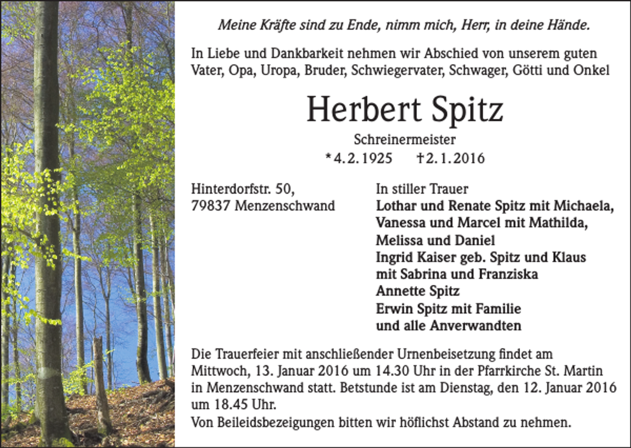 <p>Meine Kräfte sind zu Ende, nimm mich, Herr, in deine Hände.<br />In Liebe und Dankbarkeit nehmen wir Abschied von unserem guten<br />Vater, Opa, Uropa, Bruder, Schwiegervater, Schwager, Götti und Onkel</p><p>Herbert Spitz<br />Schreinermeister<br />* 4. 2. 1925<br />† 2. 1. 2016<br />Hinterdorfstr. 50,<br />In stiller Trauer<br />79837 Menzenschwand Lothar und Renate Spitz mit Michaela,<br />Vanessa und Marcel mit Mathilda,<br />Melissa und Daniel<br />Ingrid Kaiser geb. Spitz und Klaus<br />mit Sabrina und Franziska<br />Annette Spitz<br />Erwin Spitz mit Familie<br />und alle Anverwandten<br />Die Trauerfeier mit anschließender Urnenbeisetzung findet am<br />Mittwoch, 13. Januar 2016 um 14.30 Uhr in der Pfarrkirche St. Martin<br />in Menzenschwand statt. Betstunde ist am Dienstag, den 12. Januar 2016<br />um 18.45 Uhr.<br />Von Beileidsbezeigungen bitten wir höflichst Abstand zu nehmen.</p>