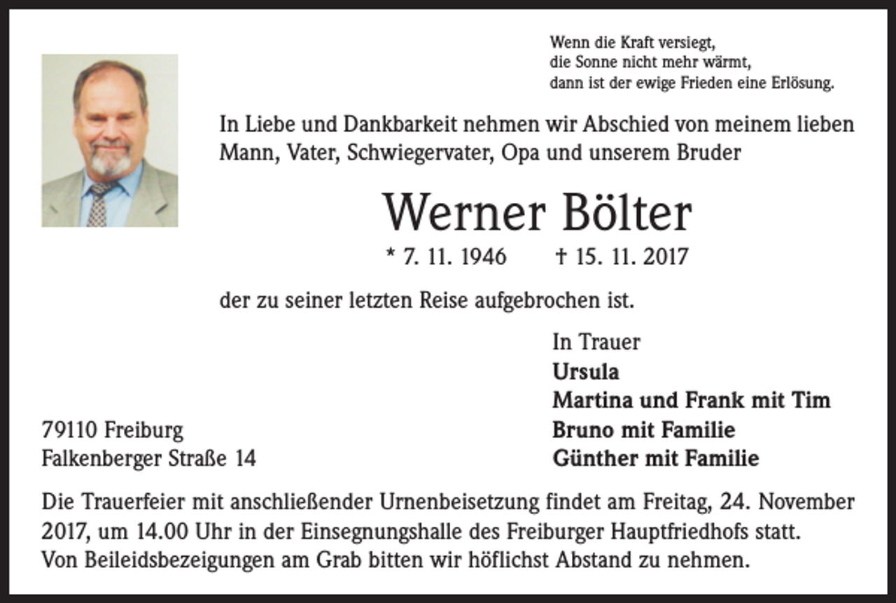 <p>Wenn die Kraft versiegt,<br />die Sonne nicht mehr wärmt,<br />dann ist der ewige Frieden eine Erlösung.</p><p>In Liebe und Dankbarkeit nehmen wir Abschied von meinem lieben<br />Mann, Vater, Schwiegervater, Opa und unserem Bruder</p><p>Werner Bölter<br />* 7. 11. 1946 † 15. 11. 2017</p><p>der zu seiner letzten Reise aufgebrochen ist.</p><p>79110 Freiburg<br />Falkenberger Straße 14</p><p>In Trauer<br />Ursula<br />Martina und Frank mit Tim<br />Bruno mit Familie<br />Günther mit Familie</p><p>Die Trauerfeier mit anschließender Urnenbeisetzung findet am Freitag, 24. November<br />2017, um 14.00 Uhr in der Einsegnungshalle des Freiburger Hauptfriedhofs statt.<br />Von Beileidsbezeigungen am Grab bitten wir höflichst Abstand zu nehmen.</p>