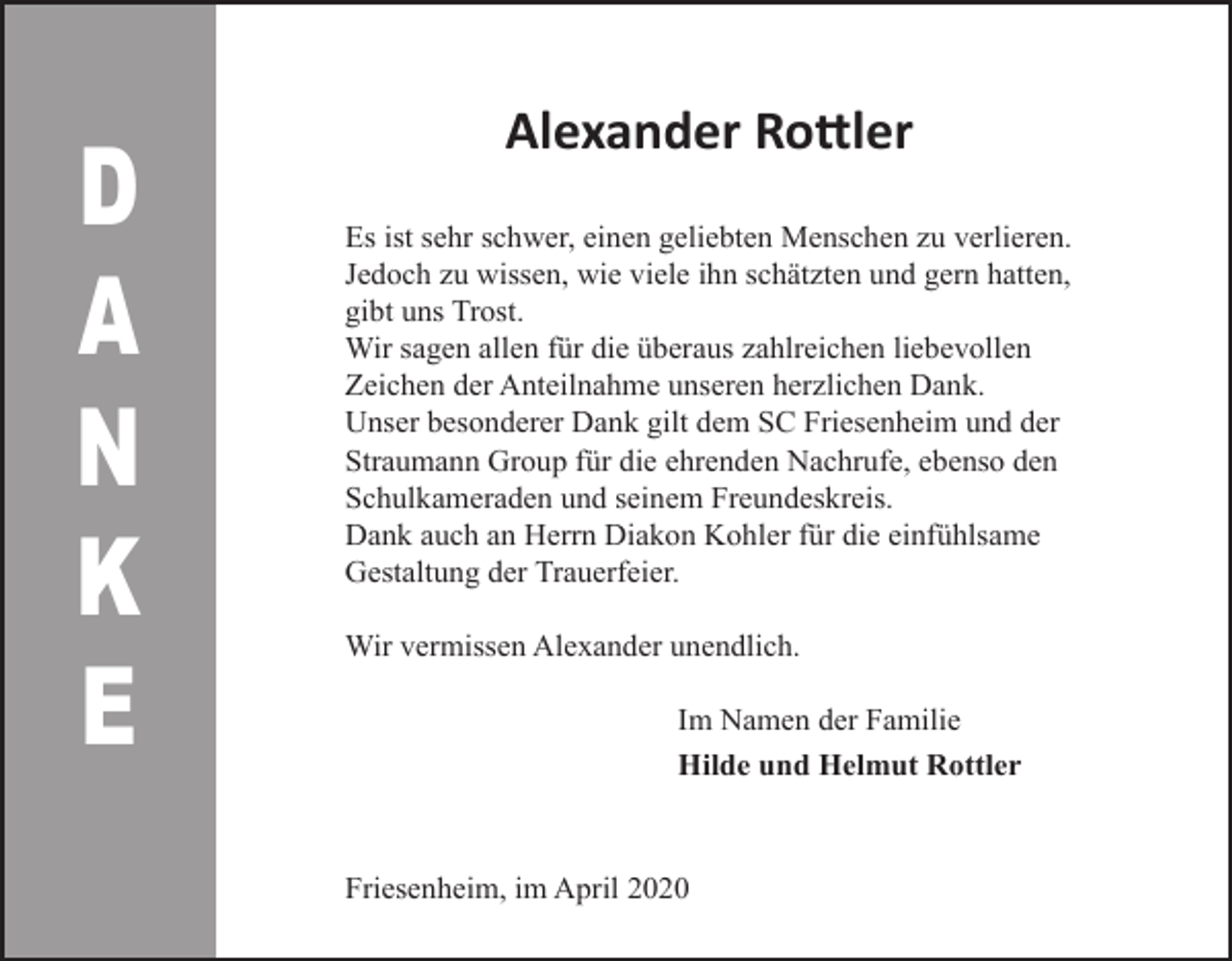 <p>D<br />A<br />N<br />K<br />E</p><p>Alexander Rottler<br />Es ist sehr schwer, einen geliebten Menschen zu verlieren.<br />Jedoch zu wissen, wie viele ihn schätzten und gern hatten,<br />gibt uns Trost.<br />Wir sagen allen für die überaus zahlreichen liebevollen<br />Zeichen der Anteilnahme unseren herzlichen Dank.<br />Unser besonderer Dank gilt dem SC Friesenheim und der<br />Straumann Group für die ehrenden Nachrufe, ebenso den<br />Schulkameraden und seinem Freundeskreis.<br />Dank auch an Herrn Diakon Kohler für die einfühlsame<br />Gestaltung der Trauerfeier.<br />Wir vermissen Alexander unendlich.<br />Im Namen der Familie<br />Hilde und Helmut Rottler</p><p>Friesenheim, im April 2020</p>
