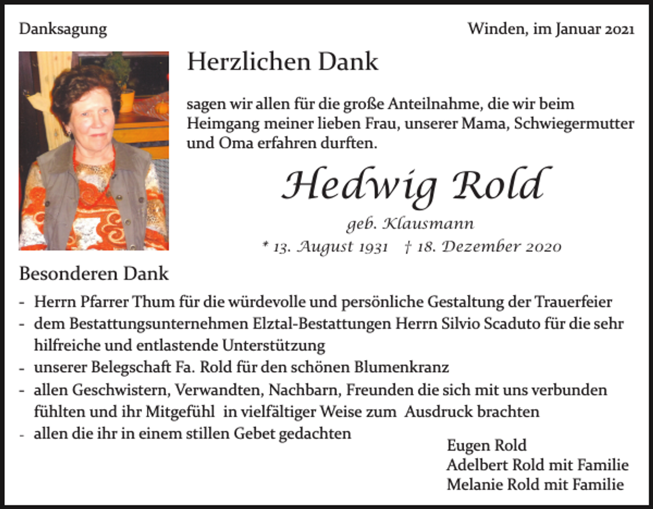 <p>Danksagung</p><p>Winden, im Januar 2021</p><p>Herzlichen Dank<br />sagen wir allen für die große Anteilnahme, die wir beim<br />Heimgang meiner lieben Frau, unserer Mama, Schwiegermutter<br />und Oma erfahren durften.</p><p>Hedwig Rold<br />geb. Klausmann<br />* 13. August 1931 † 18. Dezember 2020</p><p>Besonderen Dank<br />­ Herrn Pfarrer Thum für die würdevolle und persönliche Gestaltung der Trauerfeier<br />­ dem Bestattungsunternehmen Elztal­Bestattungen Herrn Silvio Scaduto für die sehr<br />hilfreiche und entlastende Unterstützung<br />­ unserer Belegschaft Fa. Rold für den schönen Blumenkranz<br />­ allen Geschwistern, Verwandten, Nachbarn, Freunden die sich mit uns verbunden<br />fühlten und ihr Mitgefühl in vielfältiger Weise zum Ausdruck brachten<br />- allen die ihr in einem stillen Gebet gedachten<br />Eugen Rold<br />Adelbert Rold mit Familie<br />Melanie Rold mit Familie</p>