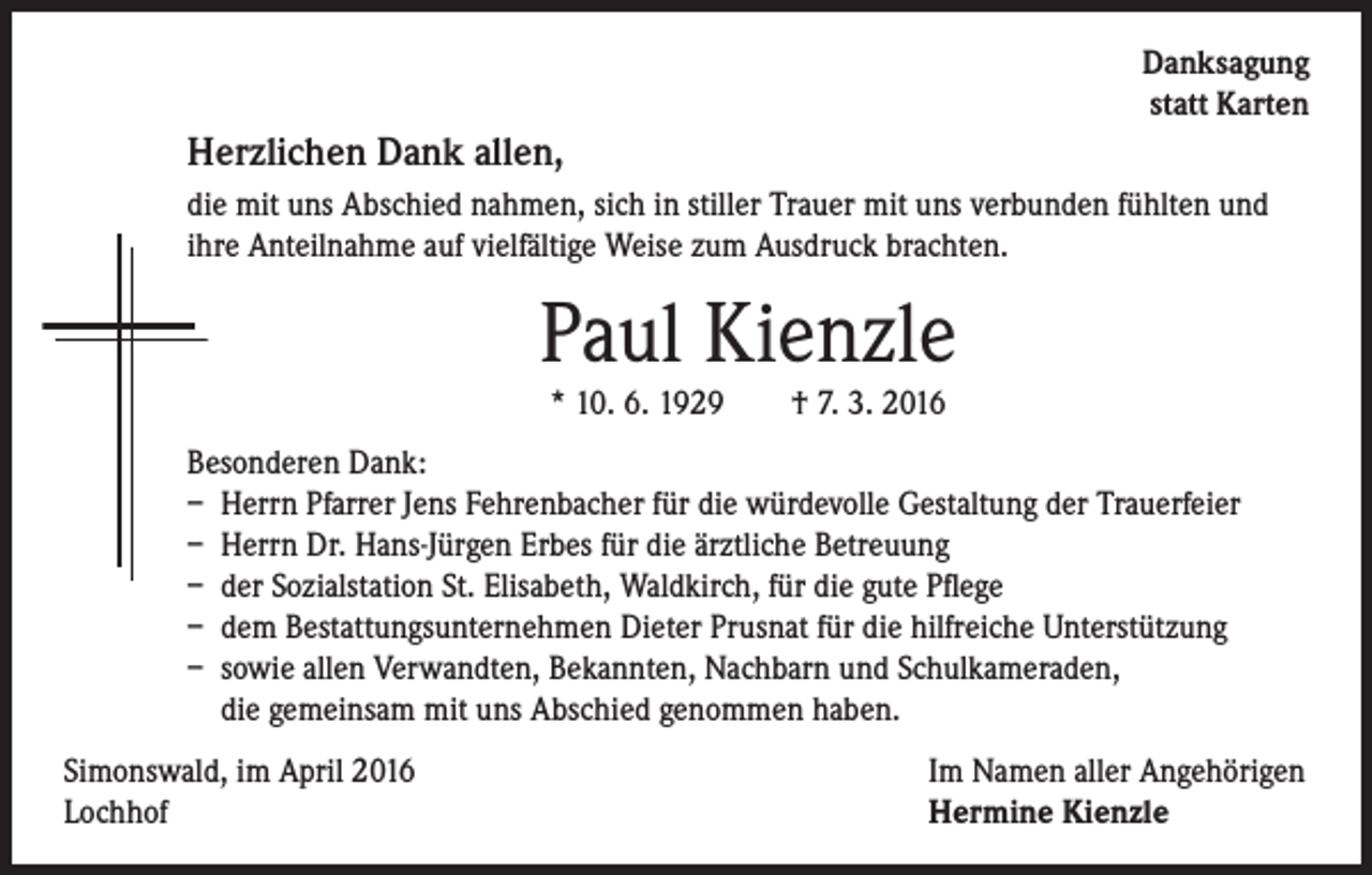 <p>Danksagung<br />statt Karten</p><p>Herzlichen Dank allen,</p><p>d ie mit uns Abschied nahmen, sich in stiller Trauer mit uns verbunden fühlten und<br />ihre Anteilnahme auf vielfältige Weise zum Ausdruck brachten.</p><p>Paul Kienzle</p><p>* 10. 6. 1929 † 7. 3. 2016</p><p>Besonderen Dank:<br />– Herrn Pfarrer Jens Fehrenbacher für die würdevolle Gestaltung der Trauerfeier<br />– Herrn Dr. Hans-Jürgen Erbes für die ärztliche Betreuung<br />– der Sozialstation St. Elisabeth, Waldkirch, für die gute Pflege<br />– dem Bestattungsunternehmen Dieter Prusnat für die hilfreiche Unterstützung<br />– sowie allen Verwandten, Bekannten, Nachbarn und Schulkameraden,<br />die gemeinsam mit uns Abschied genommen haben.</p><p>Simonswald, im April 2016<br />Lochhof</p><p>Im Namen aller Angehörigen<br />Hermine Kienzle</p>