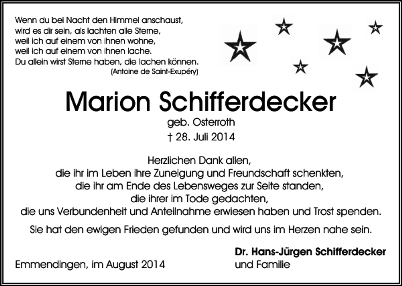 <p>Wenn du bei Nacht den Himmel anschaust,<br />wird es dir sein, als lachten alle Sterne,<br />weil ich auf einem von ihnen wohne,<br />weil ich auf einem von ihnen lache.<br />Du allein wirst Sterne haben, die lachen können.<br />(Antoine de Saint-Exupéry)</p><p>Marion Schifferdecker<br />geb. Osterroth<br />† 28. Juli 2014</p><p>Herzlichen Dank allen,<br />die ihr im Leben ihre Zuneigung und Freundschaft schenkten,<br />die ihr am Ende des Lebensweges zur Seite standen,<br />die ihrer im Tode gedachten,<br />die uns Verbundenheit und Anteilnahme erwiesen haben und Trost spenden.<br />Sie hat den ewigen Frieden gefunden und wird uns im Herzen nahe sein.<br />Emmendingen, im August 2014</p><p>Dr. Hans-Jürgen Schifferdecker<br />und Familie</p>