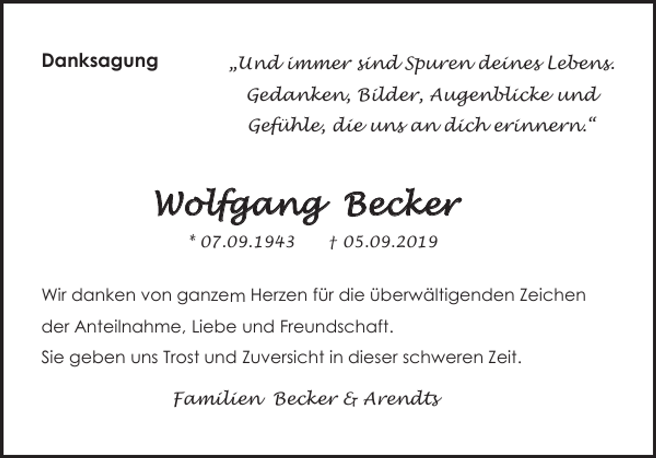 <p>Danksagung</p><p>„Und immer sind Spuren deines Lebens.<br />Gedanken, Bilder, Augenblicke und<br />Gefühle, die uns an dich erinnern.“</p><p>Wolfgang Becker<br />* 07.09.1943</p><p>† 05.09.2019</p><p>Wir<br />Wirdanken<br />danken<br />von<br />ganzen<br />ganzenHerzen<br />Herzen<br />für<br />die<br />die<br />überwältigenden<br />überwältigendenZeichen<br />Zeichen<br />dervon<br />Anteilnahme,<br />Liebefür<br />und<br />Freundschaft.<br />der Anteilnahme, Liebe und Freundschaft.<br />Sie geben uns Trost und Zuversicht in dieser schweren Zeit.<br />Familien Becker &amp; Arendts</p>