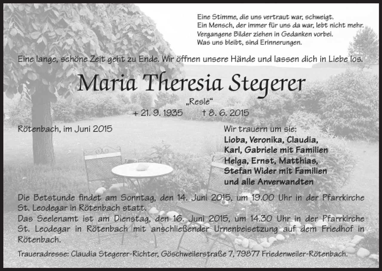 <p>ine Stimme, die uns vertraut war, schweigt.<br />E<br />Ein Mensch, der immer für uns da war, lebt nicht mehr.<br />Vergangene Bilder ziehen in Gedanken vorbei.<br />Was uns bleibt, sind Erinnerungen.</p><p>Eine lange, schöne Zeit geht zu Ende. Wir öffnen unsere Hände und lassen dich in Liebe los.</p><p>Maria Theresia Stegerer<br />„Resle“<br />+ 21. 9. 1935 † 8. 6. 2015</p><p>Rötenbach, im Juni 2015 Wir trauern um sie:<br />Lioba, Veronika, Claudia,<br />Karl, Gabriele mit Familien<br />Helga, Ernst, Matthias,<br />Stefan Wider mit Familien<br />und alle Anverwandten<br />Die Betstunde findet am Sonntag, den 14. Juni 2015, um 19.00 Uhr in der Pfarrkirche<br />St. Leodegar in Rötenbach statt.<br />Das Seelenamt ist am Dienstag, den 16. Juni 2015, um 14.30 Uhr in der Pfarrkirche<br />St. Leodegar in Rötenbach mit anschließender Urnenbeisetzung auf dem Friedhof in<br />Rötenbach.<br />Traueradresse: Claudia Stegerer-Richter, Göschweilerstraße 7, 79877 Friedenweiler-Rötenbach.</p>