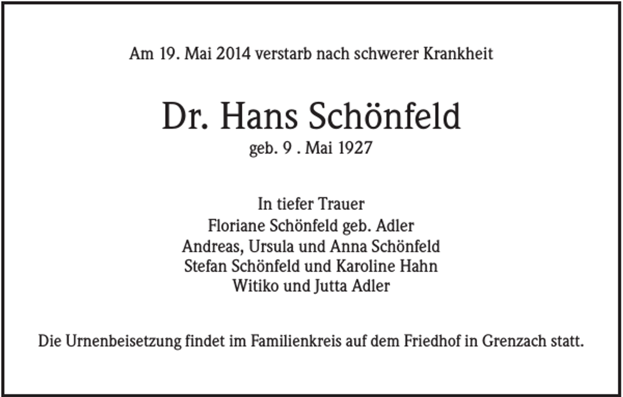 <p>Am 19. Mai 2014 verstarb nach schwerer Krankheit</p><p>Dr. Hans Schönfeld<br />geb. 9 . Mai 1927<br />In tiefer Trauer<br />Floriane Schönfeld geb. Adler<br />Andreas, Ursula und Anna Schönfeld<br />Stefan Schönfeld und Karoline Hahn<br />Witiko und Jutta Adler<br />Die Urnenbeisetzung findet im Familienkreis auf dem Friedhof in Grenzach statt.</p>
