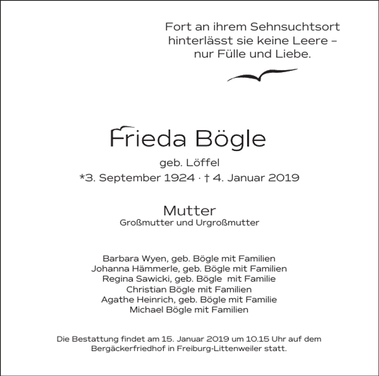 <p>Fort an ihrem Sehnsuchtsort<br />hinterlässt sie keine Leere –<br />nur Fülle und Liebe.</p><p>geb. Löffel<br />*3. September 1924 · † 4. Januar 2019</p><p>Mutter</p><p>Großmutter und Urgroßmutter</p><p>Barbara Wyen, geb. Bögle mit Familien<br />Johanna Hämmerle, geb. Bögle mit Familien<br />Regina Sawicki, geb. Bögle mit Familie<br />Christian Bögle mit Familien<br />Agathe Heinrich, geb. Bögle mit Familie<br />Michael Bögle mit Familien<br />Die Bestattung findet am 15. Januar 2019 um 10.15 Uhr auf dem<br />Bergäckerfriedhof in Freiburg-Littenweiler statt.</p>