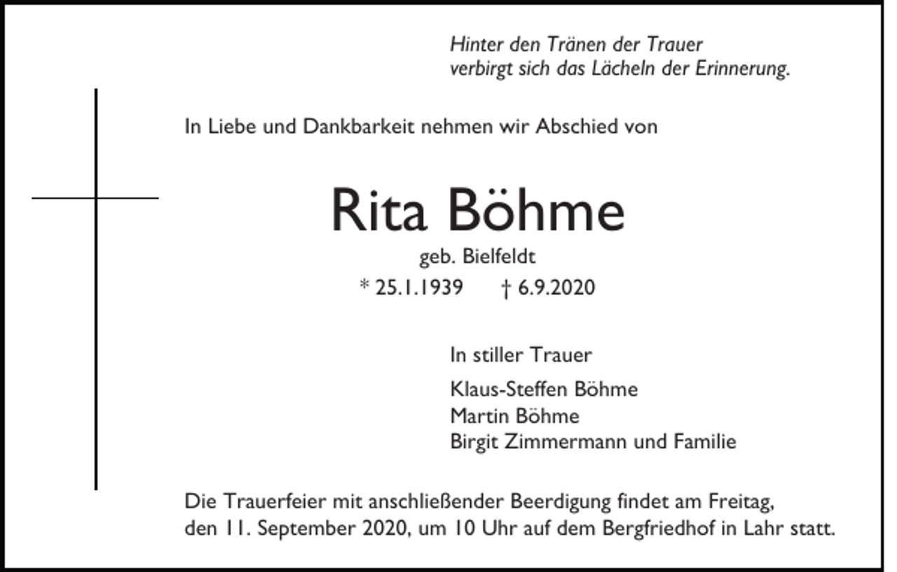 <p>Hinter den Tränen der Trauer<br />verbirgt sich das Lächeln der Erinnerung.<br />In Liebe und Dankbarkeit nehmen wir Abschied von</p><p>Rita Böhme<br />geb. Bielfeldt<br />* 25.1.1939<br />† 6.9.2020<br />In stiller Trauer<br />Klaus-Steffen Böhme<br />Martin Böhme<br />Birgit Zimmermann und Familie<br />Die Trauerfeier mit anschließender Beerdigung findet am Freitag,<br />den 11. September 2020, um 10 Uhr auf dem Bergfriedhof in Lahr statt.</p>