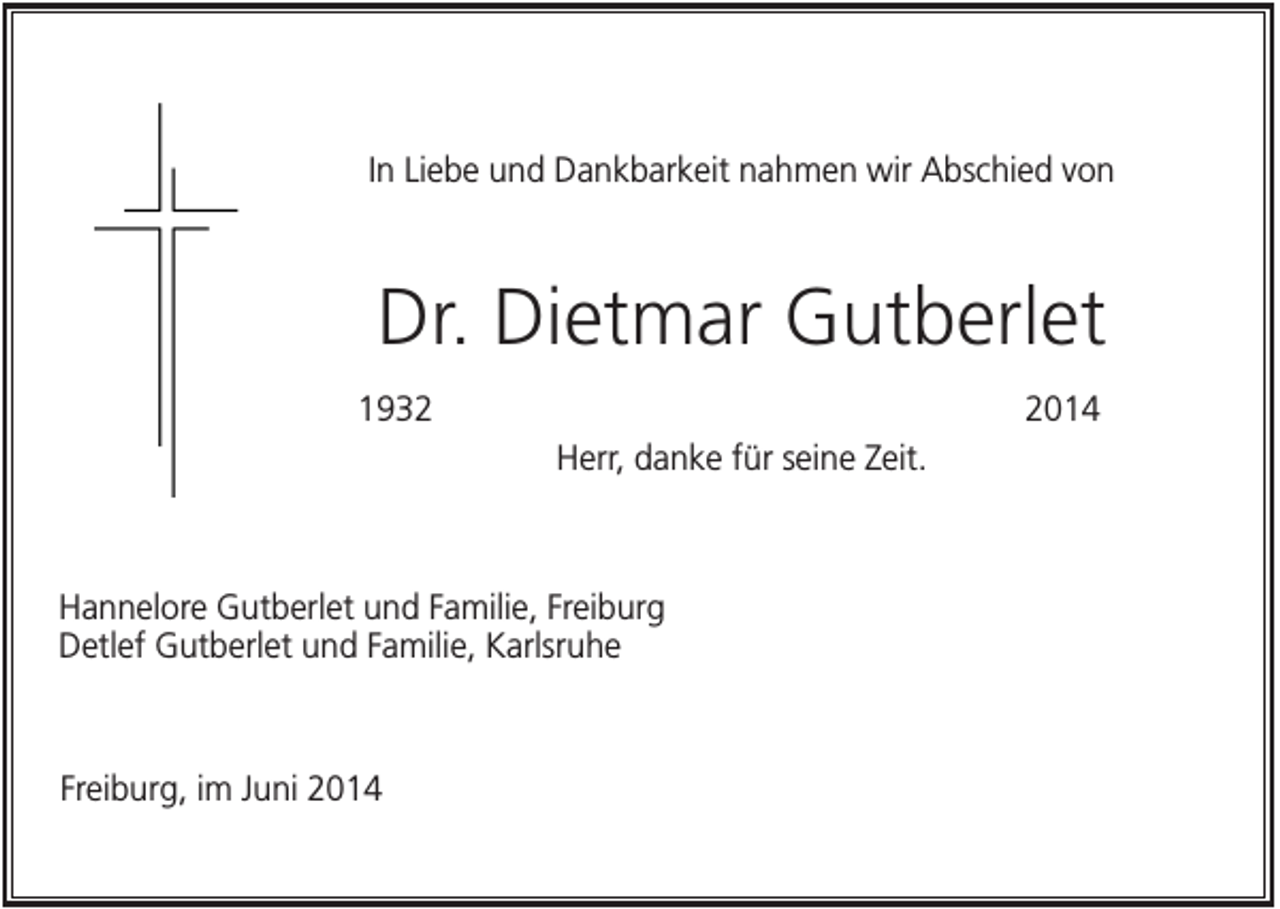 <p>In Liebe und Dankbarkeit nahmen wir Abschied von</p><p>Dr. Dietmar Gutberlet<br />193014<br />Herr, danke für seine Zeit.</p><p>Hannelore Gutberlet und Familie, Freiburg<br />Detlef Gutberlet und Familie, Karlsruhe</p><p>Freiburg, im Juni 2014</p>