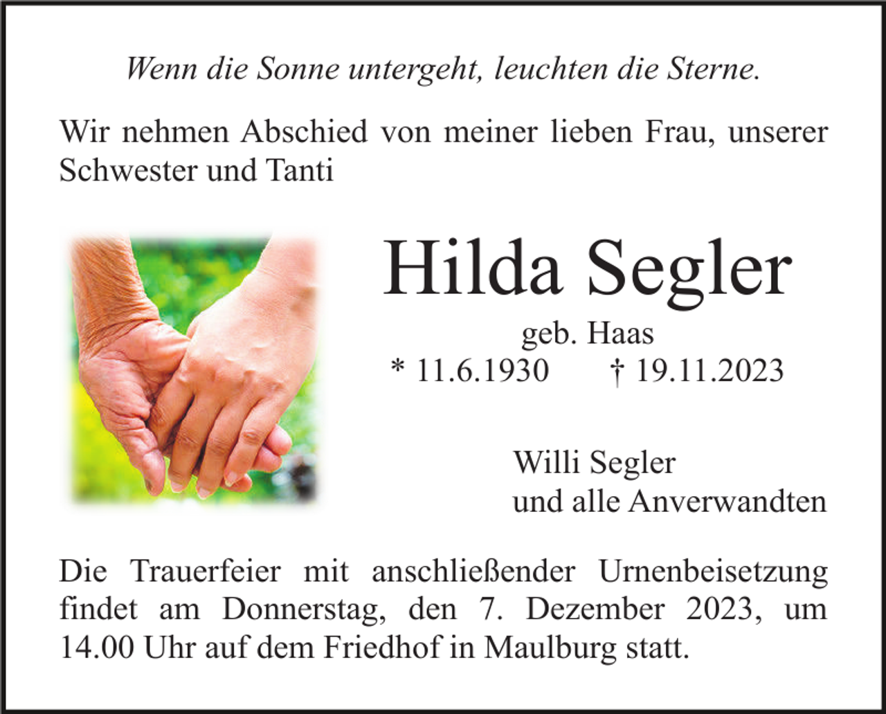 <p>Wenn die Sonne untergeht, leuchten die Sterne.<br />Wir nehmen Abschied von meiner lieben Frau, unserer<br />Schwester und Tanti</p><p>Hilda Segler<br />geb. Haas<br />* 11.6.1930<br />† 19.11.2023<br />Willi Segler<br />und alle Anverwandten<br />Die Trauerfeier mit anschließender Urnenbeisetzung<br />findet am Donnerstag, den 7. Dezember 2023, um<br />14.00 Uhr auf dem Friedhof in Maulburg statt.</p>