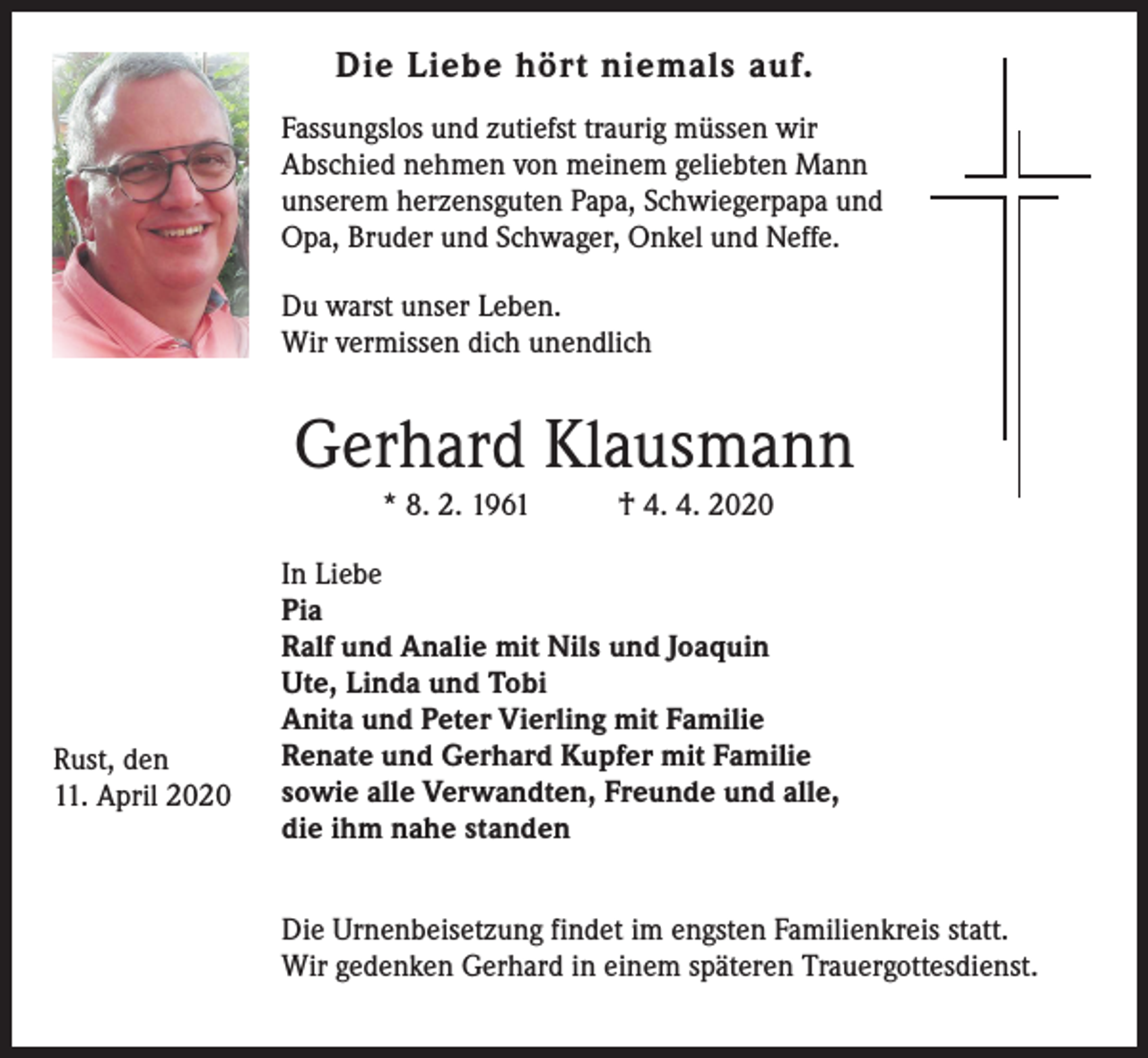 <p>Die Liebe hört niemals auf.<br />Fassungslos und zutiefst traurig müssen wir<br />Abschied nehmen von meinem geliebten Mann<br />unserem herzensguten Papa, Schwiegerpapa und<br />Opa, Bruder und Schwager, Onkel und Neffe.<br />Du warst unser Leben.<br />Wir vermissen dich unendlich</p><p>Gerhard Klausmann<br />* 8. 2. 1961</p><p>Rust, den<br />11. April 2020</p><p>† 4. 4. 2020</p><p>In Liebe<br />Pia<br />Ralf und Analie mit Nils und Joaquin<br />Ute, Linda und Tobi<br />Anita und Peter Vierling mit Familie<br />Renate und Gerhard Kupfer mit Familie<br />sowie alle Verwandten, Freunde und alle,<br />die ihm nahe standen<br />Die Urnenbeisetzung findet im engsten Familienkreis statt.<br />Wir gedenken Gerhard in einem späteren Trauergottesdienst.</p>